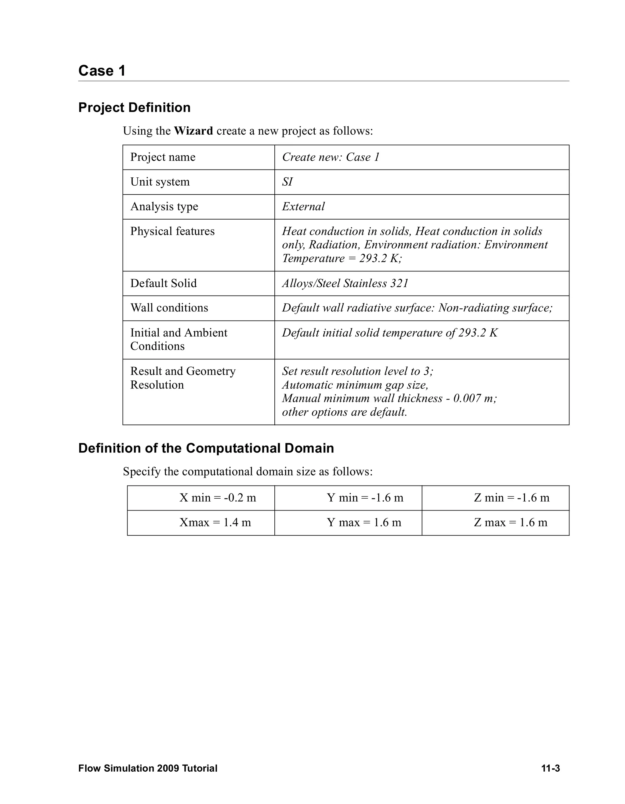 Case 1 
Project Definition 
Using the Wizard create a new project as follows: 
Project name Create new: Case 1 
Unit system SI 
Analysis type External 
Physical features Heat conduction in solids, Heat conduction in solids 
only, Radiation, Environment radiation: Environment 
Temperature = 293.2 K; 
Default Solid Alloys/Steel Stainless 321 
Wall conditions Default wall radiative surface: Non-radiating surface; 
Initial and Ambient 
Default initial solid temperature of 293.2 K 
Conditions 
Result and Geometry 
Resolution 
Set result resolution level to 3; 
Automatic minimum gap size, 
Manual minimum wall thickness - 0.007 m; 
other options are default. 
Definition of the Computational Domain 
Specify the computational domain size as follows: 
X min = -0.2 m Y min = -1.6 m Z min = -1.6 m 
Xmax = 1.4 m Y max = 1.6 m Z max = 1.6 m 
Flow Simulation 2009 Tutorial 11-3 
 