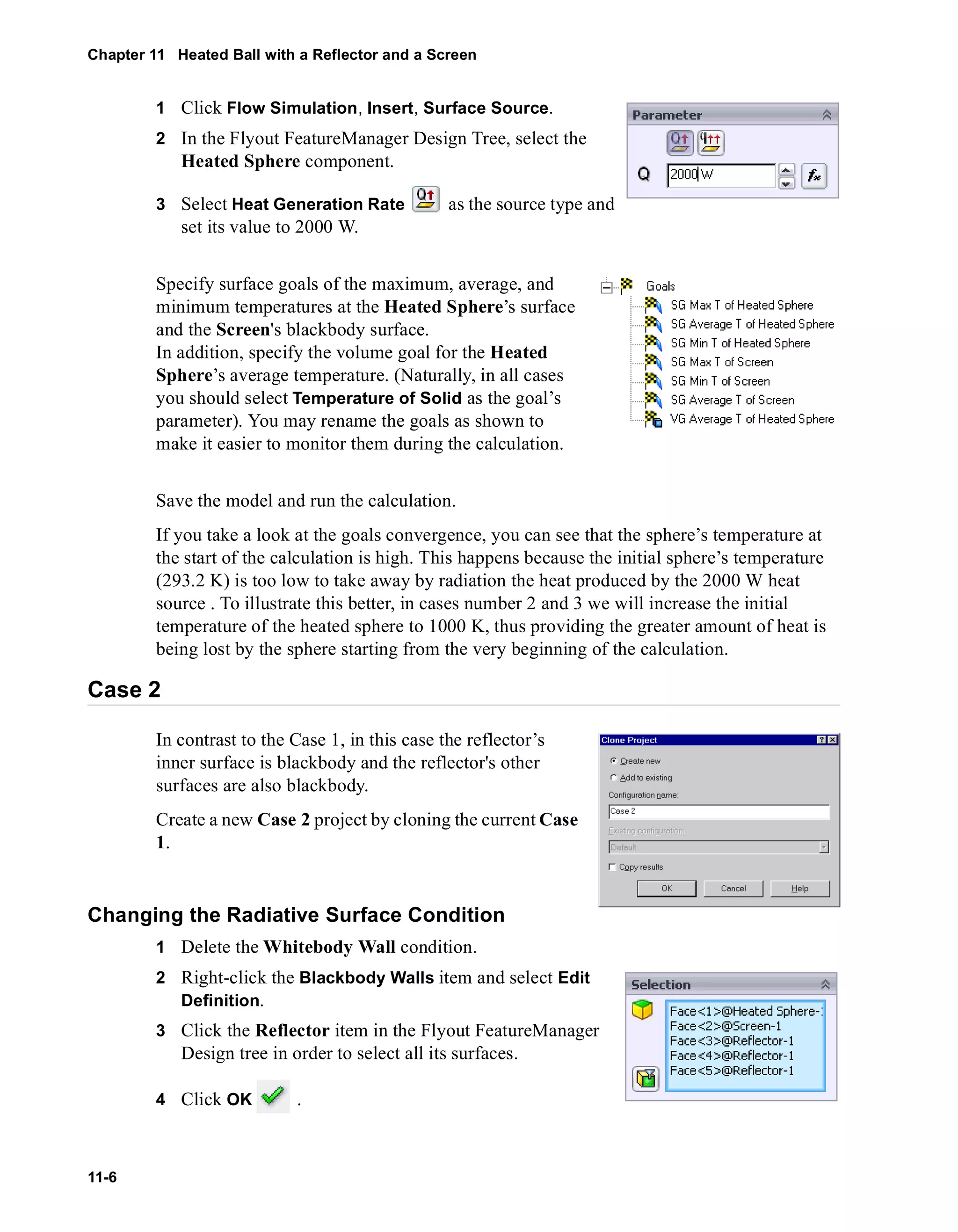 Chapter 11 Heated Ball with a Reflector and a Screen 
11-6 
1 Click Flow Simulation, Insert, Surface Source. 
2 In the Flyout FeatureManager Design Tree, select the 
Heated Sphere component. 
3 Select Heat Generation Rate as the source type and 
set its value to 2000 W. 
Specify surface goals of the maximum, average, and 
minimum temperatures at the Heated Sphere’s surface 
and the Screen's blackbody surface. 
In addition, specify the volume goal for the Heated 
Sphere’s average temperature. (Naturally, in all cases 
you should select Temperature of Solid as the goal’s 
parameter). You may rename the goals as shown to 
make it easier to monitor them during the calculation. 
Save the model and run the calculation. 
If you take a look at the goals convergence, you can see that the sphere’s temperature at 
the start of the calculation is high. This happens because the initial sphere’s temperature 
(293.2 K) is too low to take away by radiation the heat produced by the 2000 W heat 
source . To illustrate this better, in cases number 2 and 3 we will increase the initial 
temperature of the heated sphere to 1000 K, thus providing the greater amount of heat is 
being lost by the sphere starting from the very beginning of the calculation. 
Case 2 
In contrast to the Case 1, in this case the reflector’s 
inner surface is blackbody and the reflector's other 
surfaces are also blackbody. 
Create a new Case 2 project by cloning the current Case 
1. 
Changing the Radiative Surface Condition 
1 Delete the Whitebody Wall condition. 
2 Right-click the Blackbody Walls item and select Edit 
Definition. 
3 Click the Reflector item in the Flyout FeatureManager 
Design tree in order to select all its surfaces. 
4 Click OK . 
 