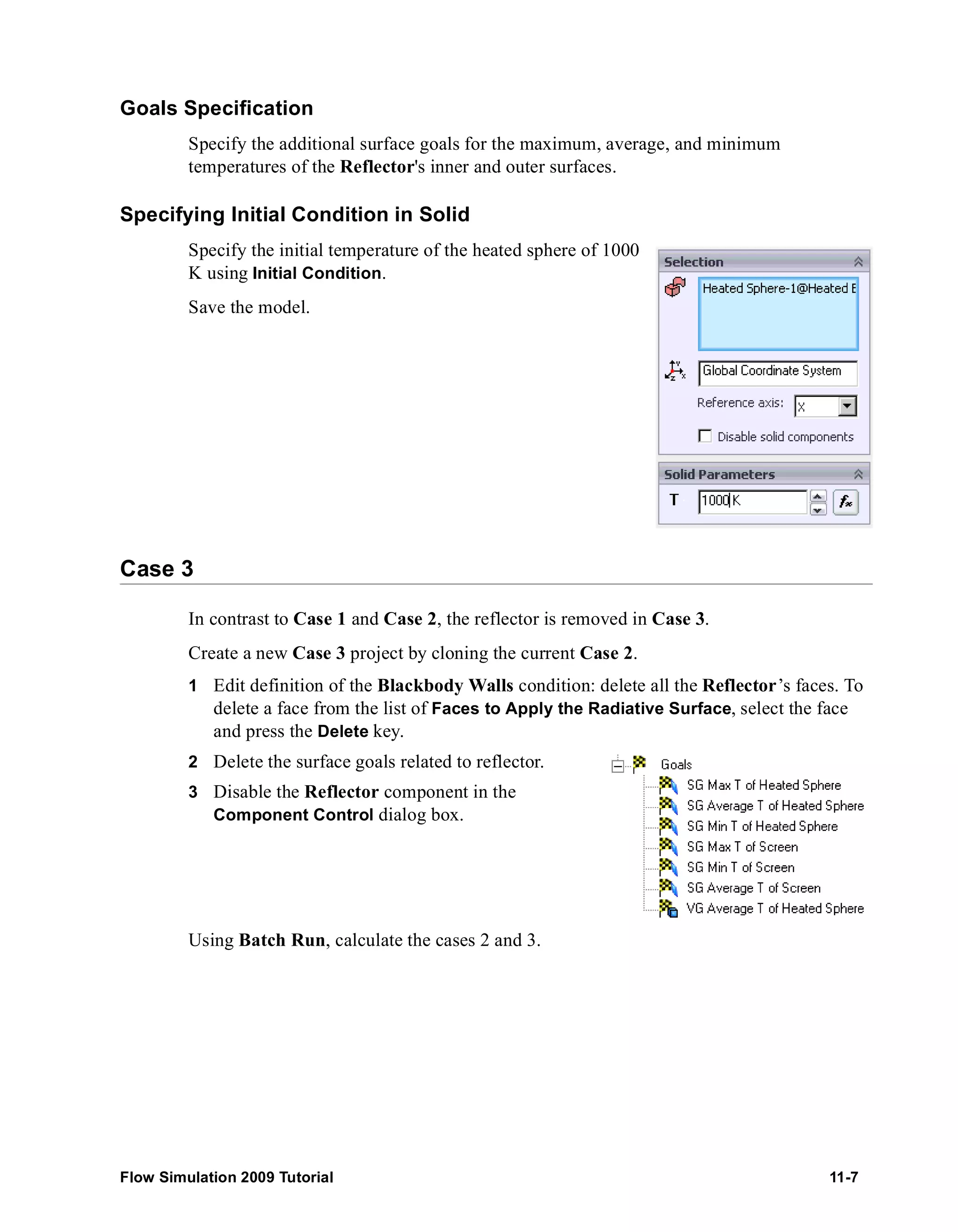 Goals Specification 
Specify the additional surface goals for the maximum, average, and minimum 
temperatures of the Reflector's inner and outer surfaces. 
Specifying Initial Condition in Solid 
Specify the initial temperature of the heated sphere of 1000 
K using Initial Condition. 
Save the model. 
Case 3 
In contrast to Case 1 and Case 2, the reflector is removed in Case 3. 
Create a new Case 3 project by cloning the current Case 2. 
1 Edit definition of the Blackbody Walls condition: delete all the Reflector’s faces. To 
delete a face from the list of Faces to Apply the Radiative Surface, select the face 
and press the Delete key. 
2 Delete the surface goals related to reflector. 
3 Disable the Reflector component in the 
Component Control dialog box. 
Using Batch Run, calculate the cases 2 and 3. 
Flow Simulation 2009 Tutorial 11-7 
 