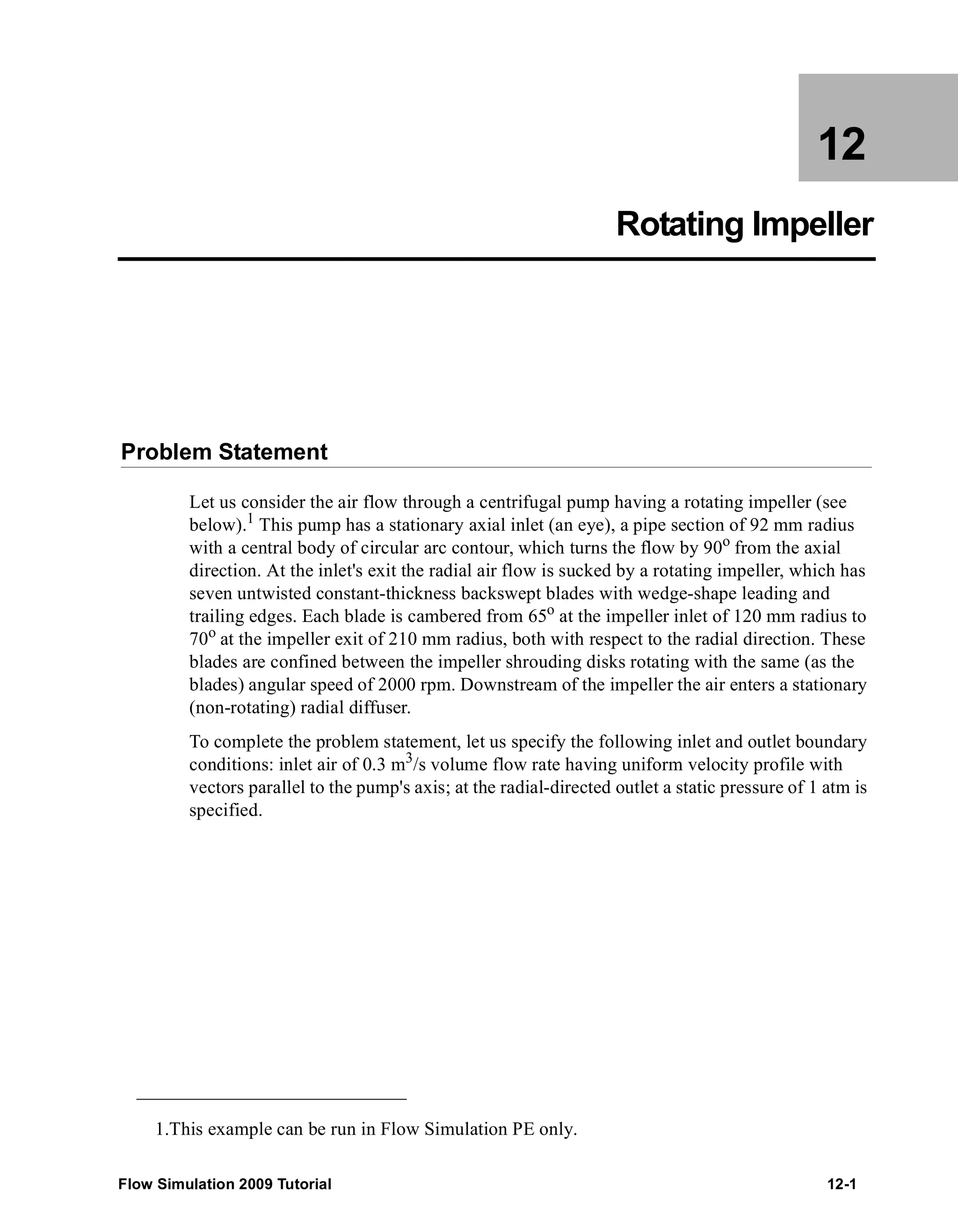 12 
Rotating Impeller 
Problem Statement 
Let us consider the air flow through a centrifugal pump having a rotating impeller (see 
below).1 This pump has a stationary axial inlet (an eye), a pipe section of 92 mm radius 
with a central body of circular arc contour, which turns the flow by 90o from the axial 
direction. At the inlet's exit the radial air flow is sucked by a rotating impeller, which has 
seven untwisted constant-thickness backswept blades with wedge-shape leading and 
trailing edges. Each blade is cambered from 65o at the impeller inlet of 120 mm radius to 
70o at the impeller exit of 210 mm radius, both with respect to the radial direction. These 
blades are confined between the impeller shrouding disks rotating with the same (as the 
blades) angular speed of 2000 rpm. Downstream of the impeller the air enters a stationary 
(non-rotating) radial diffuser. 
To complete the problem statement, let us specify the following inlet and outlet boundary 
conditions: inlet air of 0.3 m3/s volume flow rate having uniform velocity profile with 
vectors parallel to the pump's axis; at the radial-directed outlet a static pressure of 1 atm is 
specified. 
1.This example can be run in Flow Simulation PE only. 
Flow Simulation 2009 Tutorial 12-1 
 