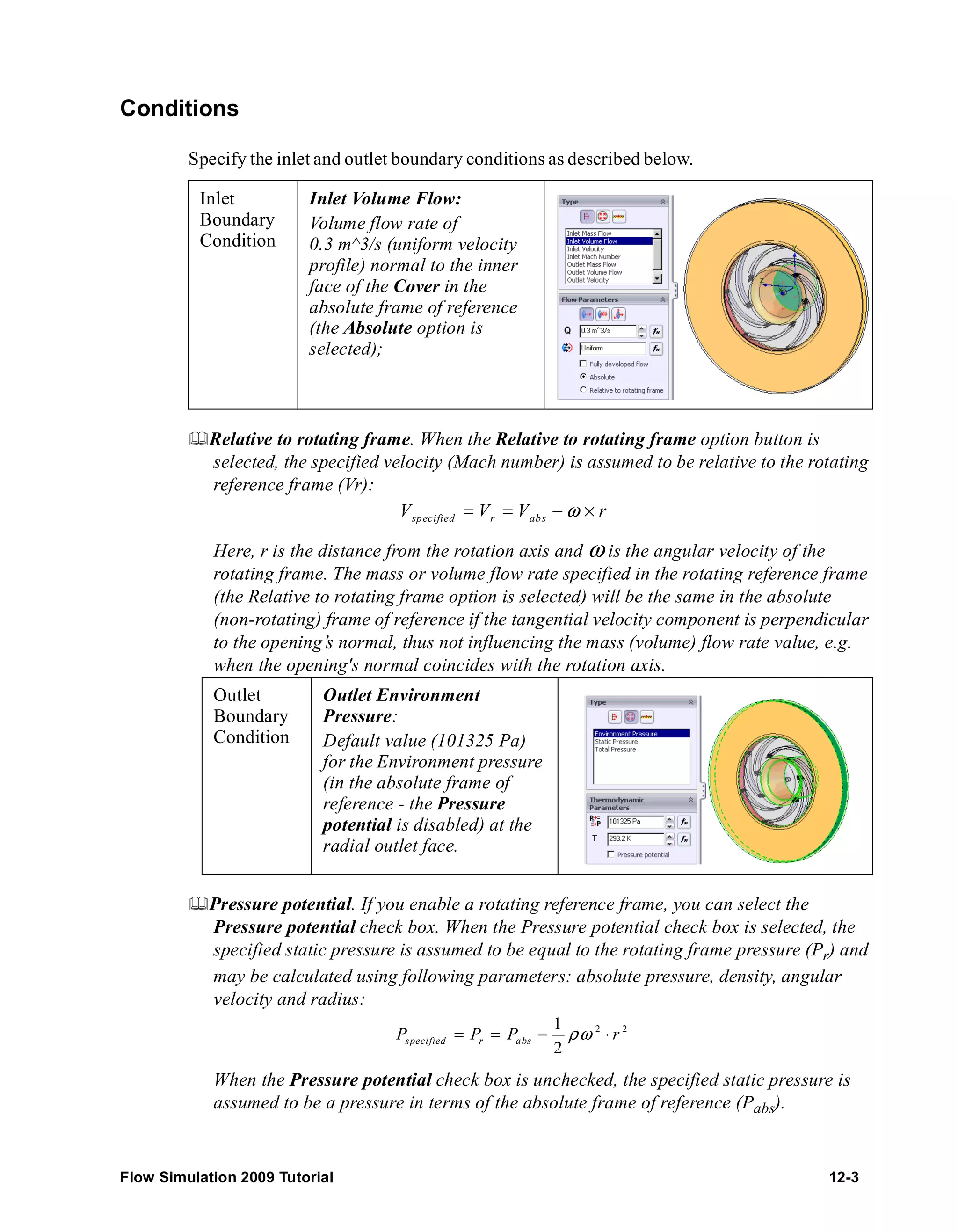 Conditions 
Specify the inlet and outlet boundary conditions as described below. 
Inlet 
Boundary 
Condition 
Inlet Volume Flow: 
Volume flow rate of 
0.3 m^3/s (uniform velocity 
profile) normal to the inner 
face of the Cover in the 
absolute frame of reference 
(the Absolute option is 
selected); 
	Relative to rotating frame. When the Relative to rotating frame option button is 
selected, the specified velocity (Mach number) is assumed to be relative to the rotating 
reference frame (Vr): 
Vspecified = Vr = Vabs −ω × r 
Here, r is the distance from the rotation axis and ω is the angular velocity of the 
rotating frame. The mass or volume flow rate specified in the rotating reference frame 
(the Relative to rotating frame option is selected) will be the same in the absolute 
(non-rotating) frame of reference if the tangential velocity component is perpendicular 
to the opening’s normal, thus not influencing the mass (volume) flow rate value, e.g. 
when the opening's normal coincides with the rotation axis. 
Outlet 
Boundary 
Condition 
Outlet Environment 
Pressure: 
Default value (101325 Pa) 
for the Environment pressure 
(in the absolute frame of 
reference - the Pressure 
potential is disabled) at the 
radial outlet face. 
	Pressure potential. If you enable a rotating reference frame, you can select the 
Pressure potential check box. When the Pressure potential check box is selected, the 
specified static pressure is assumed to be equal to the rotating frame pressure (Pr) and 
may be calculated using following parameters: absolute pressure, density, angular 
velocity and radius: 
2 2 1 
2 specified r abs P = P = P − ρω ⋅ r 
When the Pressure potential check box is unchecked, the specified static pressure is 
assumed to be a pressure in terms of the absolute frame of reference (Pabs). 
Flow Simulation 2009 Tutorial 12-3 
 