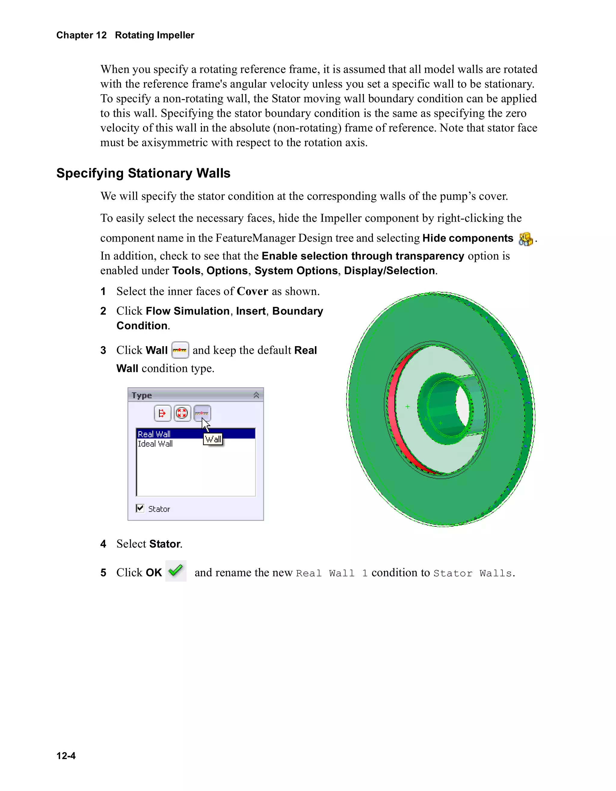Chapter 12 Rotating Impeller 
12-4 
When you specify a rotating reference frame, it is assumed that all model walls are rotated 
with the reference frame's angular velocity unless you set a specific wall to be stationary. 
To specify a non-rotating wall, the Stator moving wall boundary condition can be applied 
to this wall. Specifying the stator boundary condition is the same as specifying the zero 
velocity of this wall in the absolute (non-rotating) frame of reference. Note that stator face 
must be axisymmetric with respect to the rotation axis. 
Specifying Stationary Walls 
We will specify the stator condition at the corresponding walls of the pump’s cover. 
To easily select the necessary faces, hide the Impeller component by right-clicking the 
component name in the FeatureManager Design tree and selecting Hide components . 
In addition, check to see that the Enable selection through transparency option is 
enabled under Tools, Options, System Options, Display/Selection. 
1 Select the inner faces of Cover as shown. 
2 Click Flow Simulation, Insert, Boundary 
Condition. 
3 Click Wall and keep the default Real 
Wall condition type. 
4 Select Stator. 
5 Click OK and rename the new Real Wall 1 condition to Stator Walls. 
 