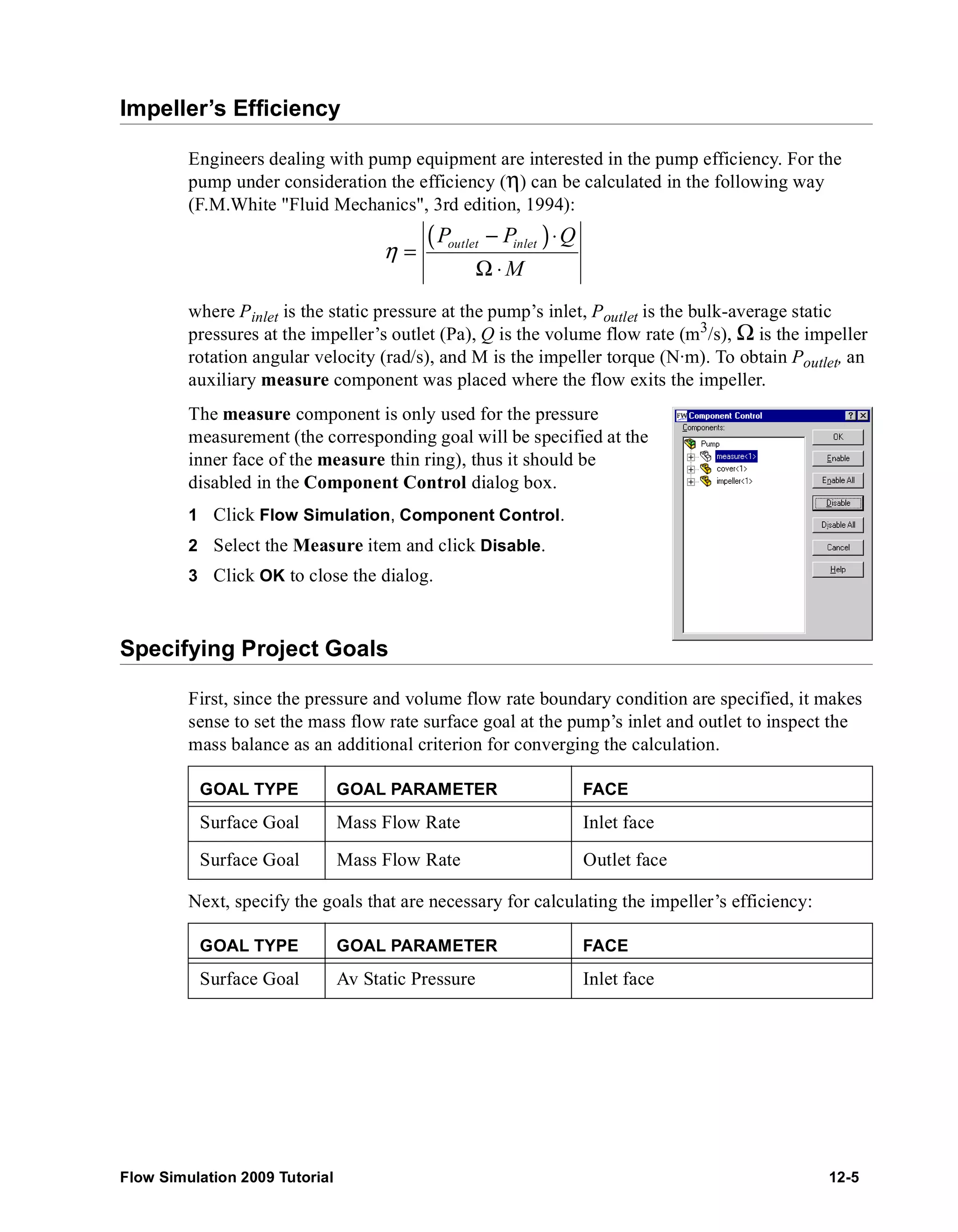 Impeller’s Efficiency 
Engineers dealing with pump equipment are interested in the pump efficiency. For the 
pump under consideration the efficiency (η) can be calculated in the following way 
(F.M.White "Fluid Mechanics", 3rd edition, 1994): 
( P − P ) ⋅ 
Q 
outlet inlet M 
η 
= 
Ω ⋅ 
where Pinlet is the static pressure at the pump’s inlet, Poutlet is the bulk-average static 
pressures at the impeller’s outlet (Pa), Q is the volume flow rate (m3/s), Ω is the impeller 
rotation angular velocity (rad/s), and M is the impeller torque (N·m). To obtain Poutlet, an 
auxiliary measure component was placed where the flow exits the impeller. 
The measure component is only used for the pressure 
measurement (the corresponding goal will be specified at the 
inner face of the measure thin ring), thus it should be 
disabled in the Component Control dialog box. 
1 Click Flow Simulation, Component Control. 
2 Select the Measure item and click Disable. 
3 Click OK to close the dialog. 
Specifying Project Goals 
First, since the pressure and volume flow rate boundary condition are specified, it makes 
sense to set the mass flow rate surface goal at the pump’s inlet and outlet to inspect the 
mass balance as an additional criterion for converging the calculation. 
GOAL TYPE GOAL PARAMETER FACE 
Surface Goal Mass Flow Rate Inlet face 
Surface Goal Mass Flow Rate Outlet face 
Next, specify the goals that are necessary for calculating the impeller’s efficiency: 
GOAL TYPE GOAL PARAMETER FACE 
Surface Goal Av Static Pressure Inlet face 
Flow Simulation 2009 Tutorial 12-5 
 