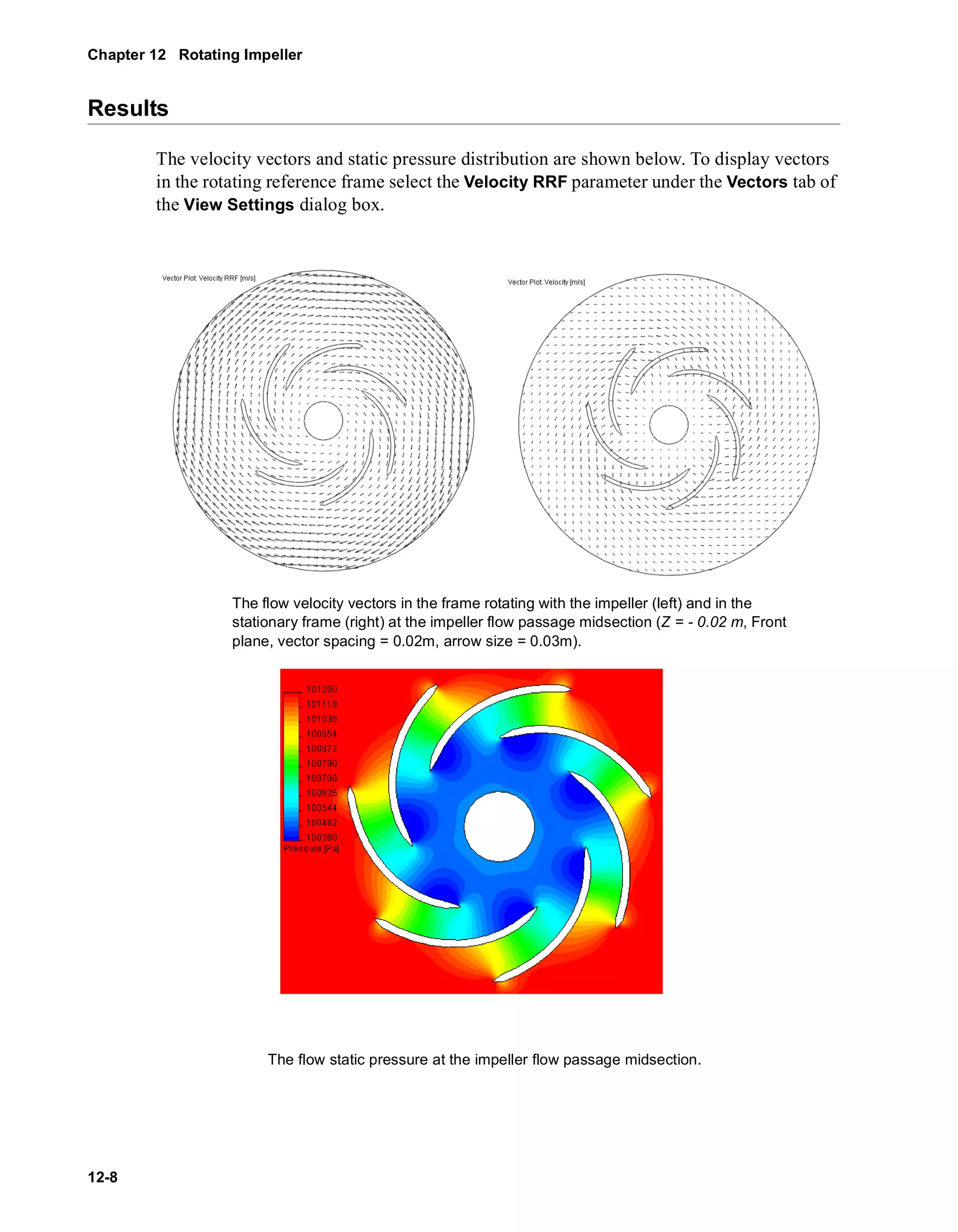Chapter 12 Rotating Impeller 
Results 
12-8 
The velocity vectors and static pressure distribution are shown below. To display vectors 
in the rotating reference frame select the Velocity RRF parameter under the Vectors tab of 
the View Settings dialog box. 
The flow velocity vectors in the frame rotating with the impeller (left) and in the 
stationary frame (right) at the impeller flow passage midsection (Z = - 0.02 m, Front 
plane, vector spacing = 0.02m, arrow size = 0.03m). 
The flow static pressure at the impeller flow passage midsection. 
 