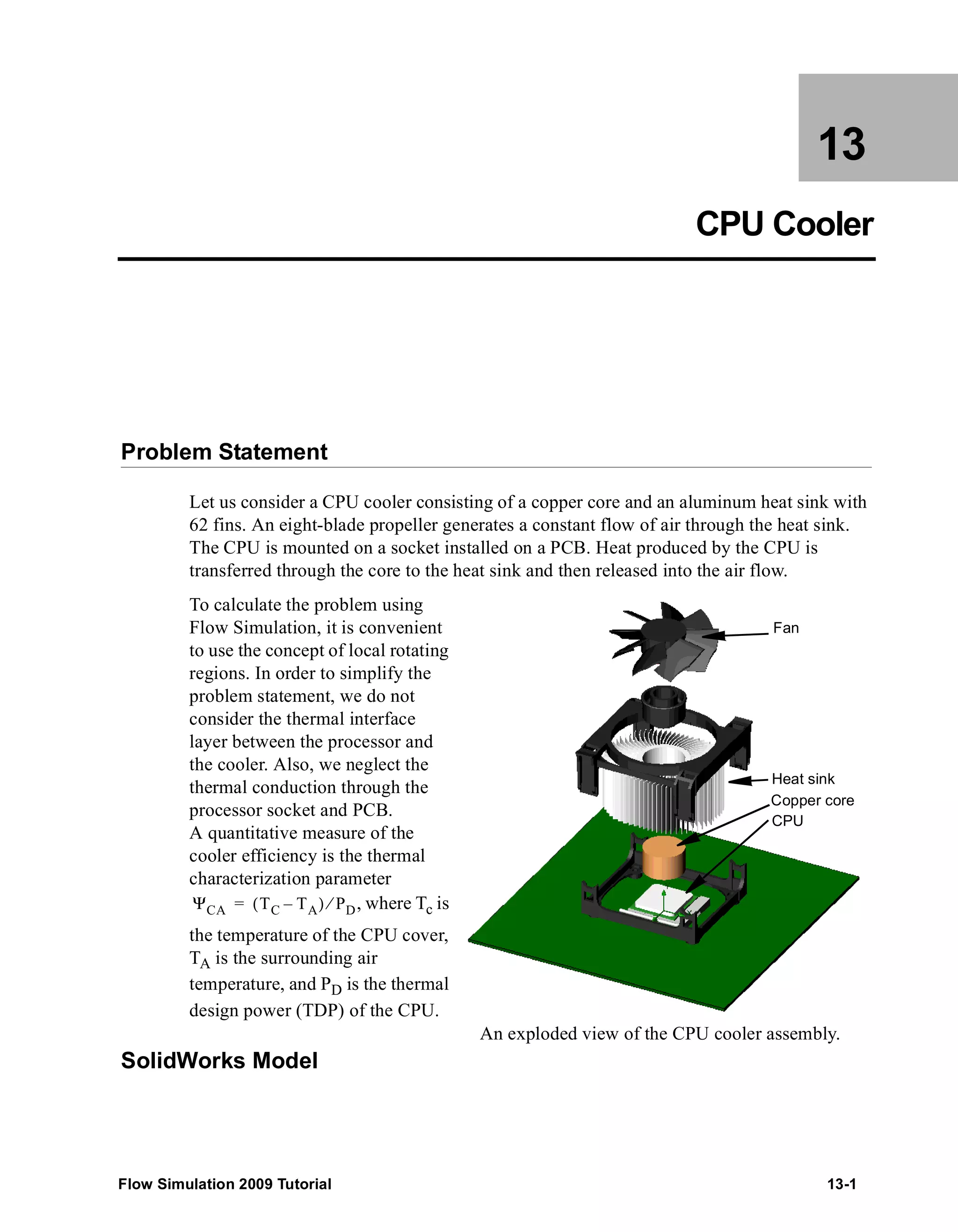 13 
CPU Cooler 
Problem Statement 
Let us consider a CPU cooler consisting of a copper core and an aluminum heat sink with 
62 fins. An eight-blade propeller generates a constant flow of air through the heat sink. 
The CPU is mounted on a socket installed on a PCB. Heat produced by the CPU is 
transferred through the core to the heat sink and then released into the air flow. 
To calculate the problem using 
Flow Simulation, it is convenient 
to use the concept of local rotating 
regions. In order to simplify the 
problem statement, we do not 
consider the thermal interface 
layer between the processor and 
the cooler. Also, we neglect the 
thermal conduction through the 
processor socket and PCB. 
A quantitative measure of the 
cooler efficiency is the thermal 
characterization parameter 
, where Tc is 
ΨCA = (TC – TA) ⁄ PD 
the temperature of the CPU cover, 
TA is the surrounding air 
temperature, and PD is the thermal 
design power (TDP) of the CPU. 
SolidWorks Model 
Fan 
Heat sink 
Copper core 
CPU 
An exploded view of the CPU cooler assembly. 
Flow Simulation 2009 Tutorial 13-1 
 