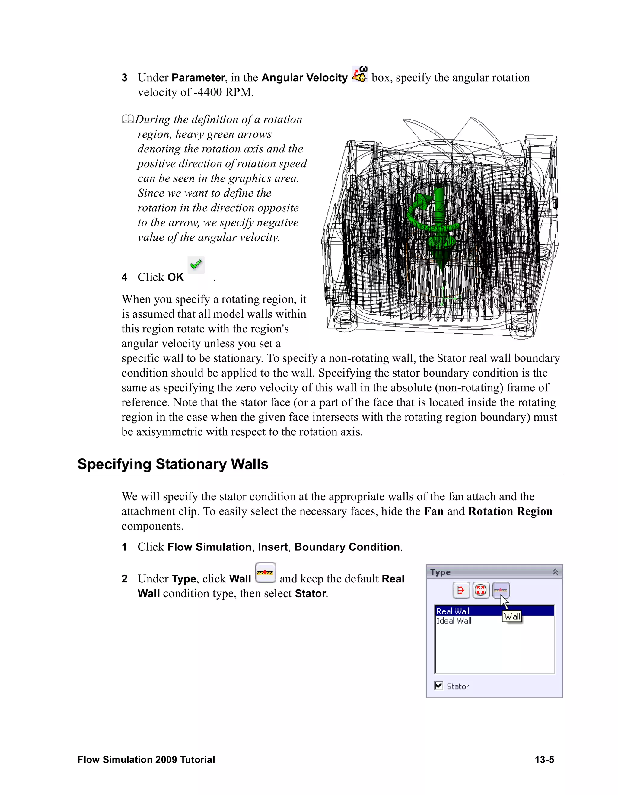 3 Under Parameter, in the Angular Velocity box, specify the angular rotation 
velocity of -4400 RPM. 
	During the definition of a rotation 
region, heavy green arrows 
denoting the rotation axis and the 
positive direction of rotation speed 
can be seen in the graphics area. 
Since we want to define the 
rotation in the direction opposite 
to the arrow, we specify negative 
value of the angular velocity. 
4 Click OK . 
When you specify a rotating region, it 
is assumed that all model walls within 
this region rotate with the region's 
angular velocity unless you set a 
specific wall to be stationary. To specify a non-rotating wall, the Stator real wall boundary 
condition should be applied to the wall. Specifying the stator boundary condition is the 
same as specifying the zero velocity of this wall in the absolute (non-rotating) frame of 
reference. Note that the stator face (or a part of the face that is located inside the rotating 
region in the case when the given face intersects with the rotating region boundary) must 
be axisymmetric with respect to the rotation axis. 
Specifying Stationary Walls 
We will specify the stator condition at the appropriate walls of the fan attach and the 
attachment clip. To easily select the necessary faces, hide the Fan and Rotation Region 
components. 
1 Click Flow Simulation, Insert, Boundary Condition. 
2 Under Type, click Wall and keep the default Real 
Wall condition type, then select Stator. 
Flow Simulation 2009 Tutorial 13-5 
 