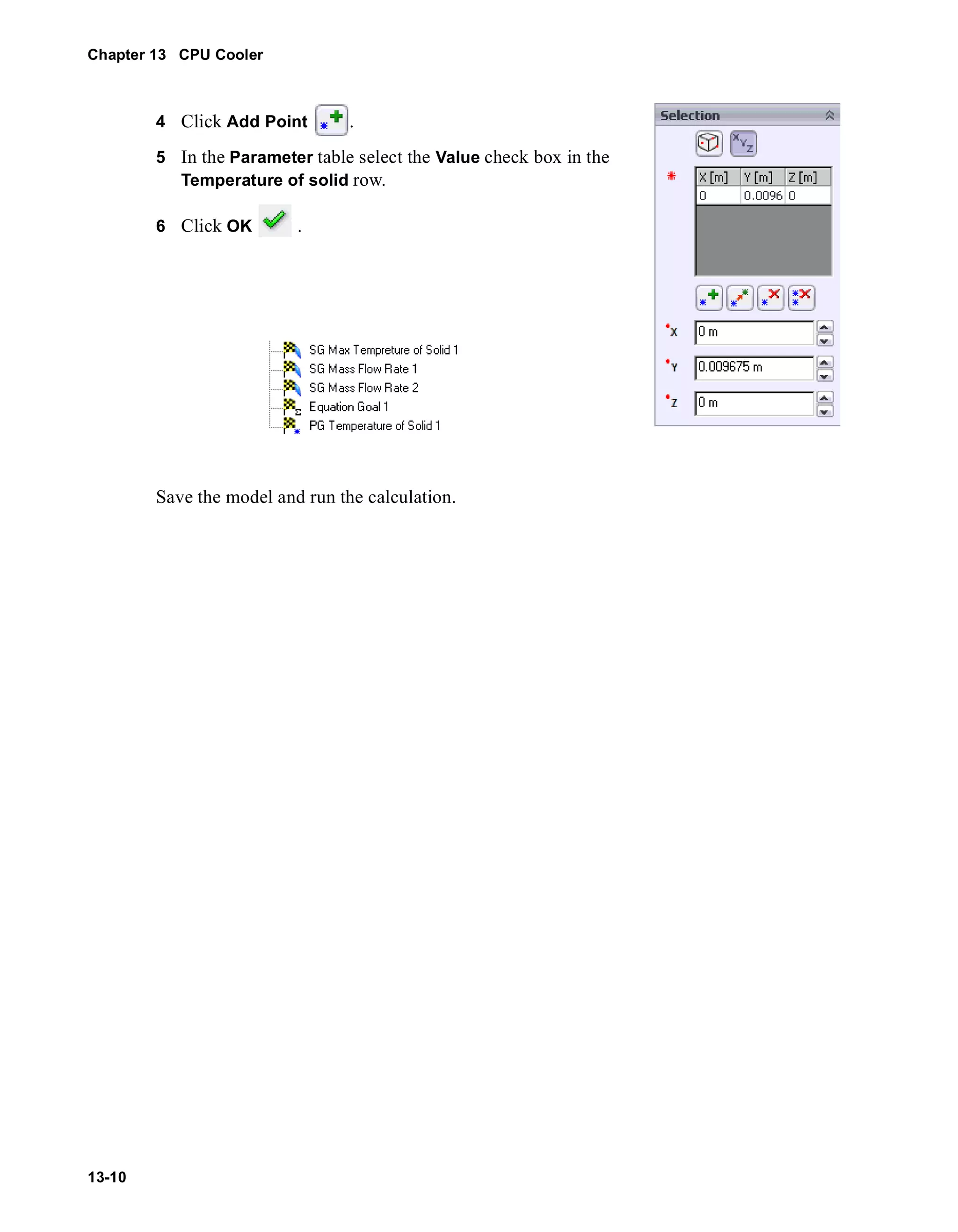 Chapter 13 CPU Cooler 
13-10 
4 Click Add Point . 
5 In the Parameter table select the Value check box in the 
Temperature of solid row. 
6 Click OK . 
Save the model and run the calculation. 
 
