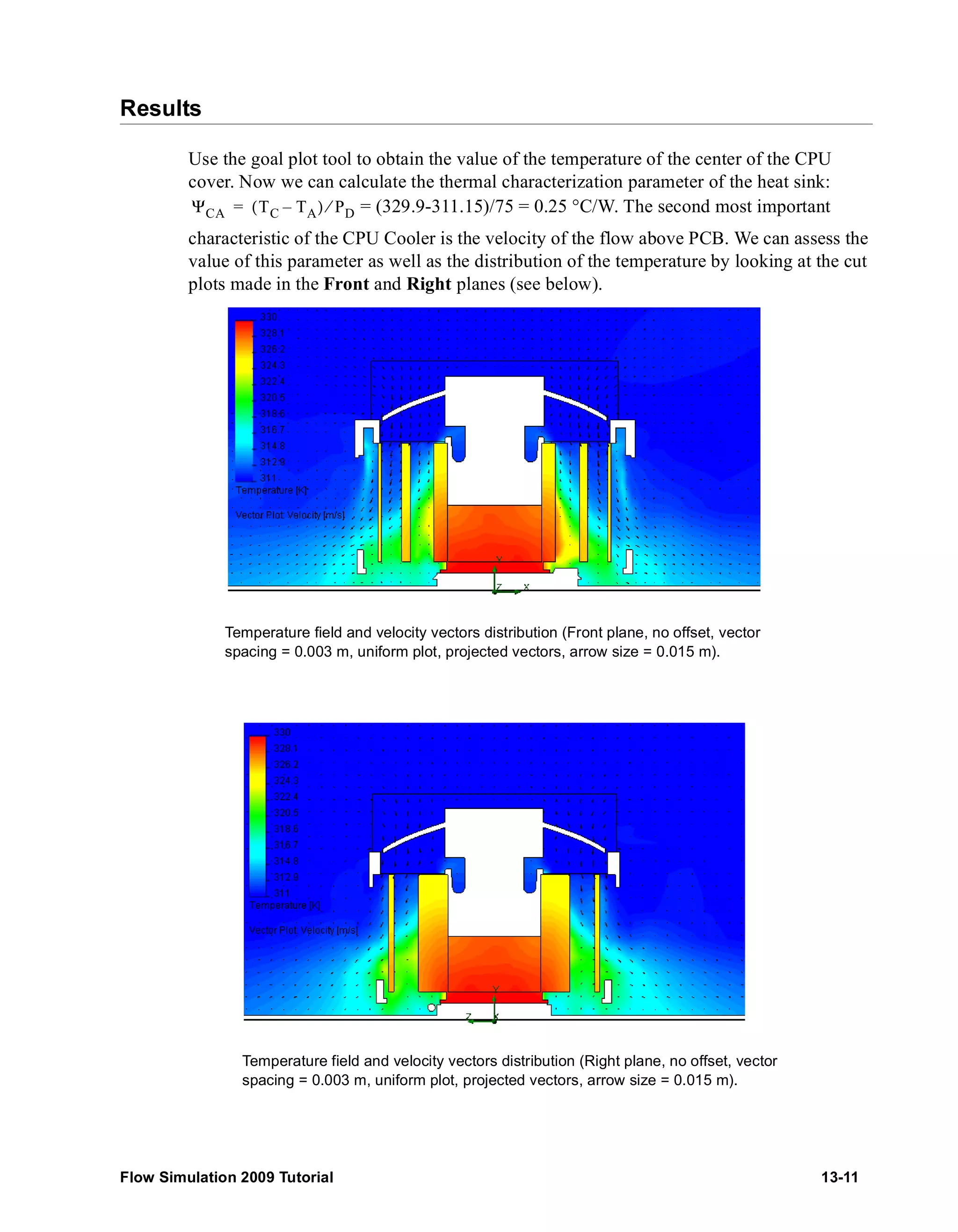 Results 
Use the goal plot tool to obtain the value of the temperature of the center of the CPU 
cover. Now we can calculate the thermal characterization parameter of the heat sink: 
= (329.9-311.15)/75 = 0.25 °C/W. The second most important 
ΨCA = (TC – TA) ⁄ PD 
characteristic of the CPU Cooler is the velocity of the flow above PCB. We can assess the 
value of this parameter as well as the distribution of the temperature by looking at the cut 
plots made in the Front and Right planes (see below). 
Temperature field and velocity vectors distribution (Front plane, no offset, vector 
spacing = 0.003 m, uniform plot, projected vectors, arrow size = 0.015 m). 
Temperature field and velocity vectors distribution (Right plane, no offset, vector 
spacing = 0.003 m, uniform plot, projected vectors, arrow size = 0.015 m). 
Flow Simulation 2009 Tutorial 13-11 
 