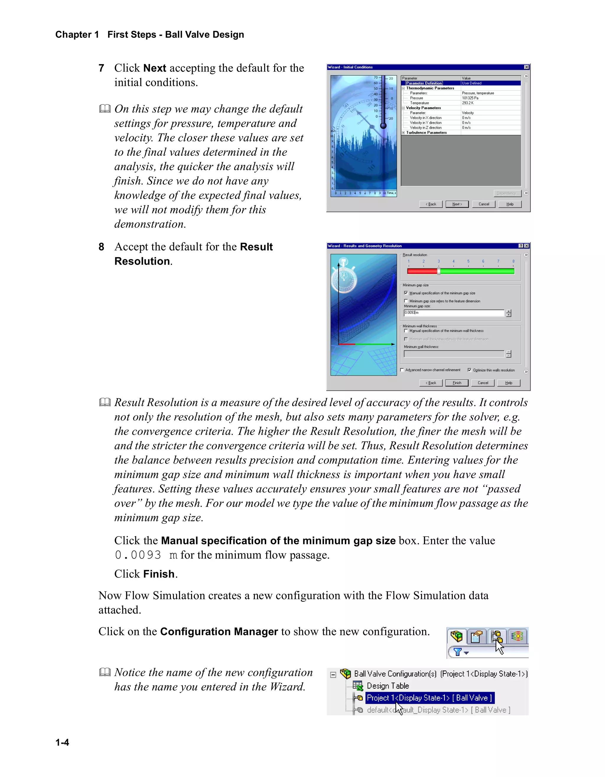 Chapter 1 First Steps - Ball Valve Design 
1-4 
7 Click Next accepting the default for the 
initial conditions. 
	 On this step we may change the default 
settings for pressure, temperature and 
velocity. The closer these values are set 
to the final values determined in the 
analysis, the quicker the analysis will 
finish. Since we do not have any 
knowledge of the expected final values, 
we will not modify them for this 
demonstration. 
8 Accept the default for the Result 
Resolution. 
	 Result Resolution is a measure of the desired level of accuracy of the results. It controls 
not only the resolution of the mesh, but also sets many parameters for the solver, e.g. 
the convergence criteria. The higher the Result Resolution, the finer the mesh will be 
and the stricter the convergence criteria will be set. Thus, Result Resolution determines 
the balance between results precision and computation time. Entering values for the 
minimum gap size and minimum wall thickness is important when you have small 
features. Setting these values accurately ensures your small features are not “passed 
over” by the mesh. For our model we type the value of the minimum flow passage as the 
minimum gap size. 
Click the Manual specification of the minimum gap size box. Enter the value 
0.0093 m for the minimum flow passage. 
Click Finish. 
Now Flow Simulation creates a new configuration with the Flow Simulation data 
attached. 
Click on the Configuration Manager to show the new configuration. 
	 Notice the name of the new configuration 
has the name you entered in the Wizard. 
 