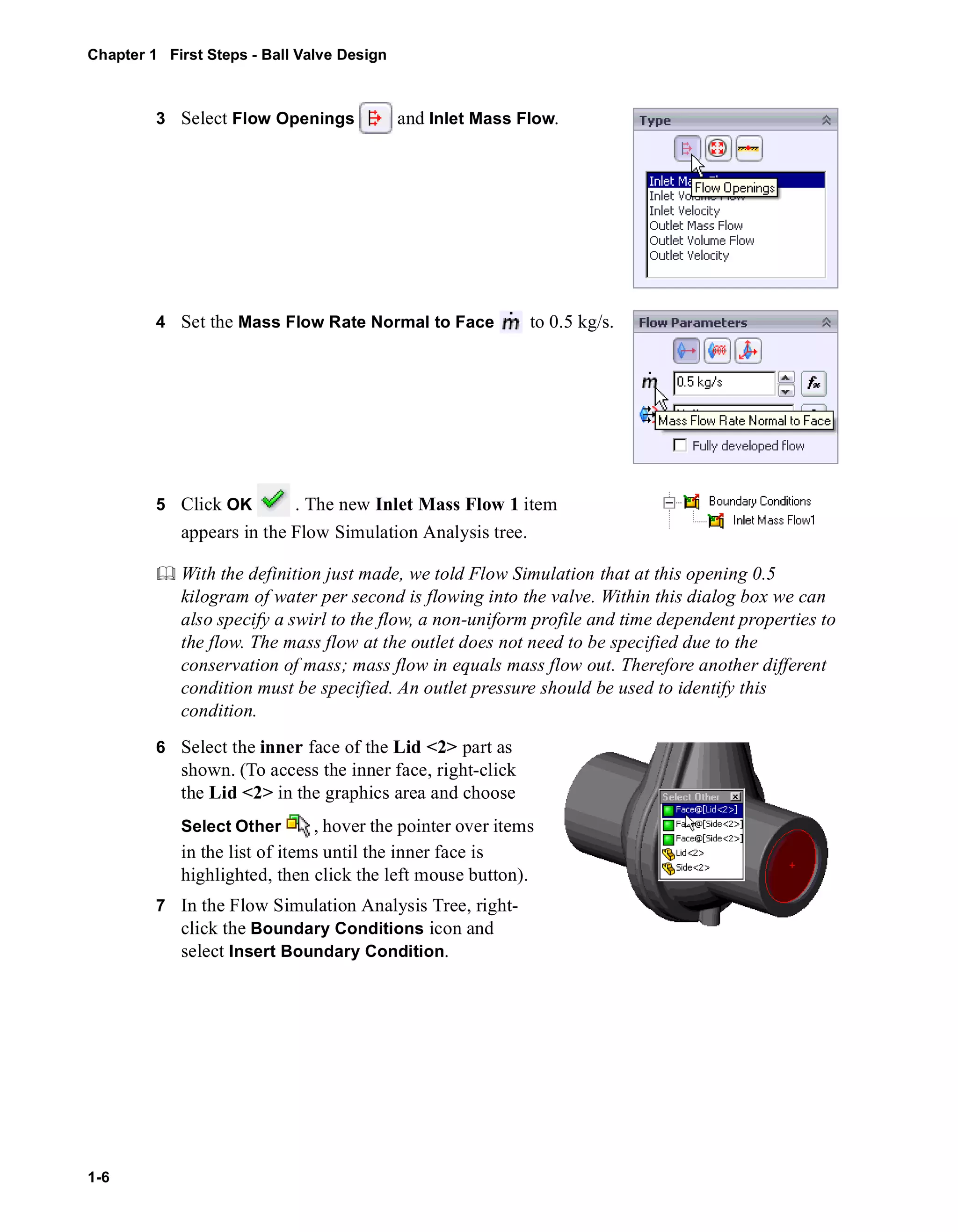 Chapter 1 First Steps - Ball Valve Design 
1-6 
3 Select Flow Openings and Inlet Mass Flow. 
4 Set the Mass Flow Rate Normal to Face to 0.5 kg/s. 
5 Click OK . The new Inlet Mass Flow 1 item 
appears in the Flow Simulation Analysis tree. 
	 With the definition just made, we told Flow Simulation that at this opening 0.5 
kilogram of water per second is flowing into the valve. Within this dialog box we can 
also specify a swirl to the flow, a non-uniform profile and time dependent properties to 
the flow. The mass flow at the outlet does not need to be specified due to the 
conservation of mass; mass flow in equals mass flow out. Therefore another different 
condition must be specified. An outlet pressure should be used to identify this 
condition. 
6 Select the inner face of the Lid <2> part as 
shown. (To access the inner face, right-click 
the Lid <2> in the graphics area and choose 
Select Other , hover the pointer over items 
in the list of items until the inner face is 
highlighted, then click the left mouse button). 
7 In the Flow Simulation Analysis Tree, right-click 
the Boundary Conditions icon and 
select Insert Boundary Condition. 
 