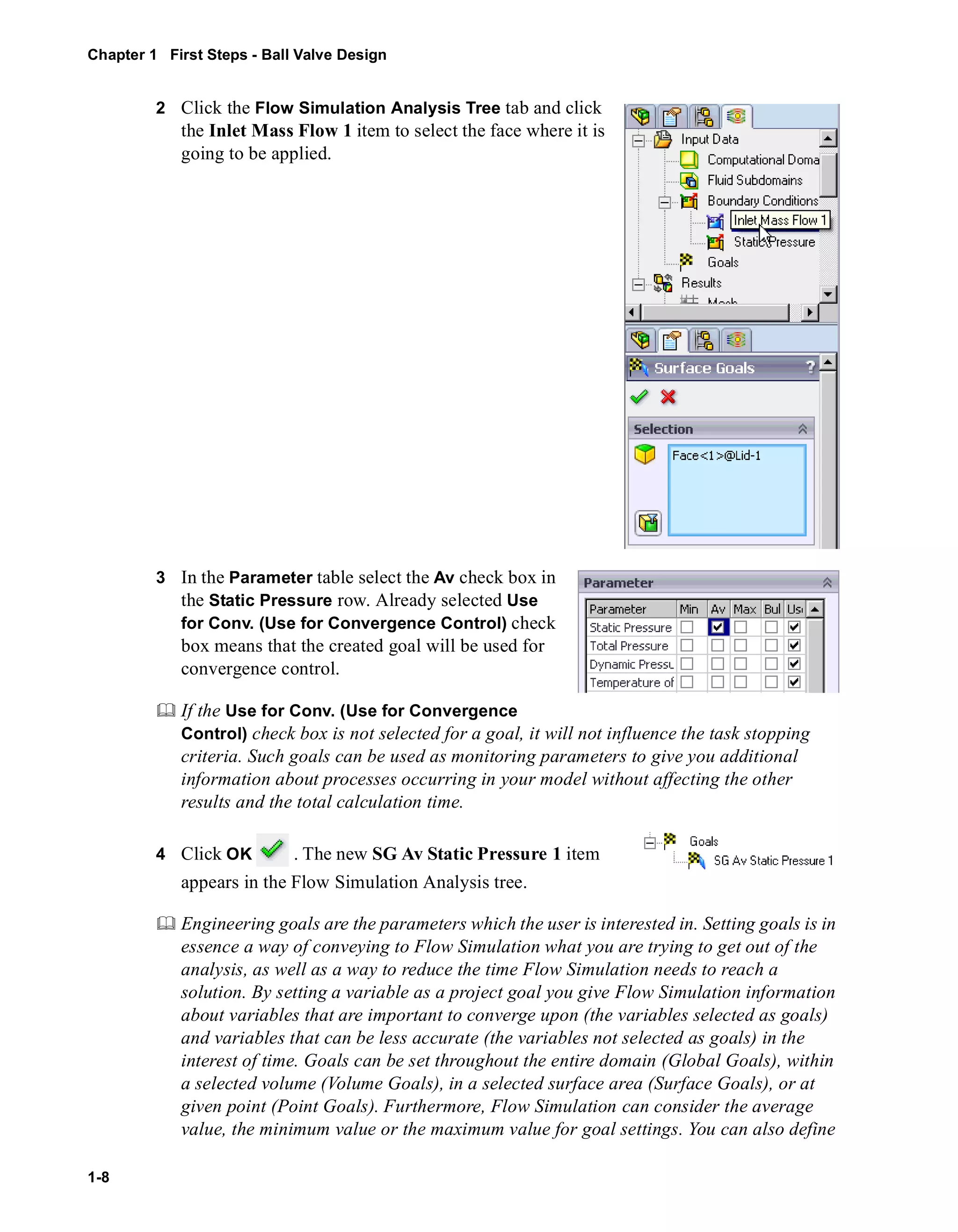 Chapter 1 First Steps - Ball Valve Design 
1-8 
2 Click the Flow Simulation Analysis Tree tab and click 
the Inlet Mass Flow 1 item to select the face where it is 
going to be applied. 
3 In the Parameter table select the Av check box in 
the Static Pressure row. Already selected Use 
for Conv. (Use for Convergence Control) check 
box means that the created goal will be used for 
convergence control. 
	 If the Use for Conv. (Use for Convergence 
Control) check box is not selected for a goal, it will not influence the task stopping 
criteria. Such goals can be used as monitoring parameters to give you additional 
information about processes occurring in your model without affecting the other 
results and the total calculation time. 
4 Click OK . The new SG Av Static Pressure 1 item 
appears in the Flow Simulation Analysis tree. 
	 Engineering goals are the parameters which the user is interested in. Setting goals is in 
essence a way of conveying to Flow Simulation what you are trying to get out of the 
analysis, as well as a way to reduce the time Flow Simulation needs to reach a 
solution. By setting a variable as a project goal you give Flow Simulation information 
about variables that are important to converge upon (the variables selected as goals) 
and variables that can be less accurate (the variables not selected as goals) in the 
interest of time. Goals can be set throughout the entire domain (Global Goals), within 
a selected volume (Volume Goals), in a selected surface area (Surface Goals), or at 
given point (Point Goals). Furthermore, Flow Simulation can consider the average 
value, the minimum value or the maximum value for goal settings. You can also define 
 