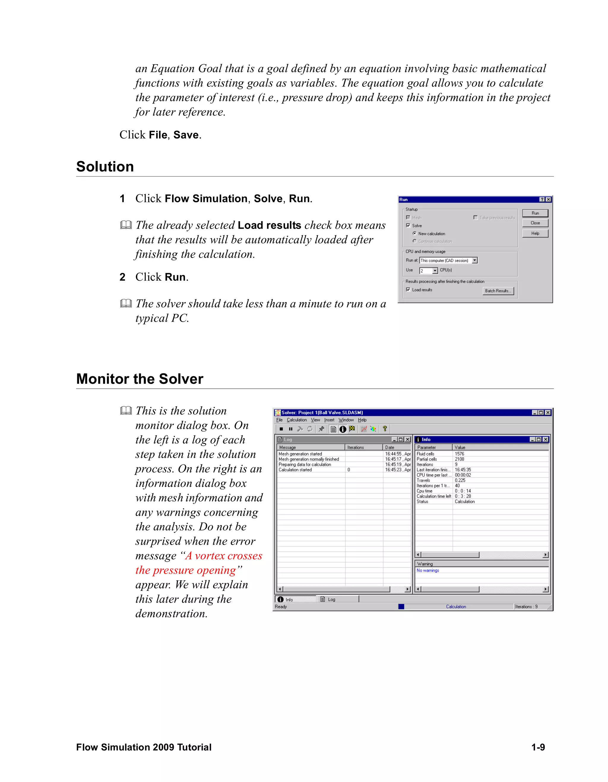 an Equation Goal that is a goal defined by an equation involving basic mathematical 
functions with existing goals as variables. The equation goal allows you to calculate 
the parameter of interest (i.e., pressure drop) and keeps this information in the project 
for later reference. 
Click File, Save. 
Solution 
1 Click Flow Simulation, Solve, Run. 
	 The already selected Load results check box means 
that the results will be automatically loaded after 
finishing the calculation. 
2 Click Run. 
	 The solver should take less than a minute to run on a 
typical PC. 
Monitor the Solver 
	 This is the solution 
monitor dialog box. On 
the left is a log of each 
step taken in the solution 
process. On the right is an 
information dialog box 
with mesh information and 
any warnings concerning 
the analysis. Do not be 
surprised when the error 
message “A vortex crosses 
the pressure opening” 
appear. We will explain 
this later during the 
demonstration. 
Flow Simulation 2009 Tutorial 1-9 
 