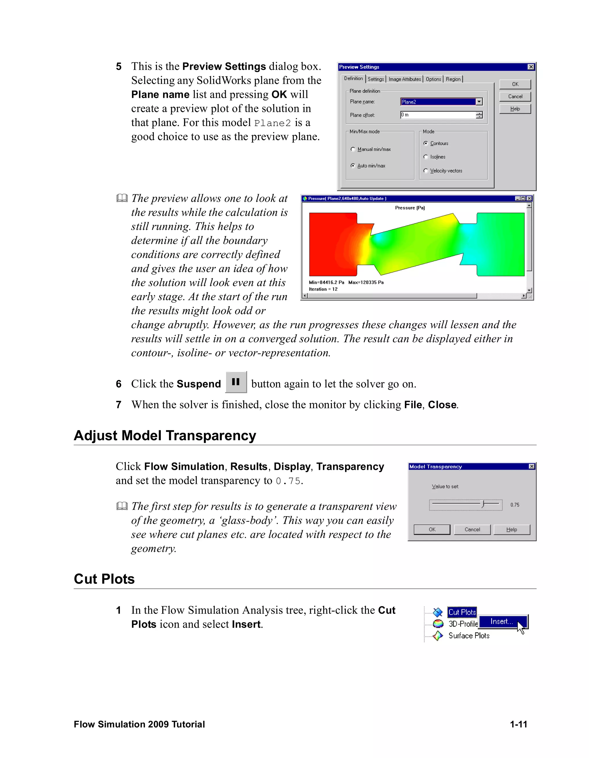 5 This is the Preview Settings dialog box. 
Selecting any SolidWorks plane from the 
Plane name list and pressing OK will 
create a preview plot of the solution in 
that plane. For this model Plane2 is a 
good choice to use as the preview plane. 
	 The preview allows one to look at 
the results while the calculation is 
still running. This helps to 
determine if all the boundary 
conditions are correctly defined 
and gives the user an idea of how 
the solution will look even at this 
early stage. At the start of the run 
the results might look odd or 
change abruptly. However, as the run progresses these changes will lessen and the 
results will settle in on a converged solution. The result can be displayed either in 
contour-, isoline- or vector-representation. 
6 Click the Suspend button again to let the solver go on. 
7 When the solver is finished, close the monitor by clicking File, Close. 
Adjust Model Transparency 
Click Flow Simulation, Results, Display, Transparency 
and set the model transparency to 0.75. 
	 The first step for results is to generate a transparent view 
of the geometry, a ‘glass-body’. This way you can easily 
see where cut planes etc. are located with respect to the 
geometry. 
Cut Plots 
1 In the Flow Simulation Analysis tree, right-click the Cut 
Plots icon and select Insert. 
Flow Simulation 2009 Tutorial 1-11 
 