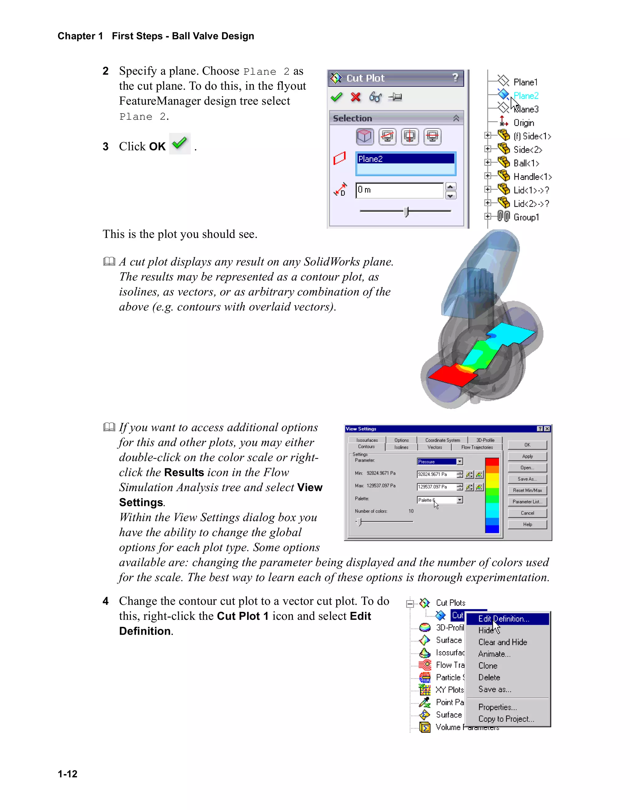 Chapter 1 First Steps - Ball Valve Design 
1-12 
2 Specify a plane. Choose Plane 2 as 
the cut plane. To do this, in the flyout 
FeatureManager design tree select 
Plane 2. 
3 Click OK . 
This is the plot you should see. 
	 A cut plot displays any result on any SolidWorks plane. 
The results may be represented as a contour plot, as 
isolines, as vectors, or as arbitrary combination of the 
above (e.g. contours with overlaid vectors). 
	 If you want to access additional options 
for this and other plots, you may either 
double-click on the color scale or right-click 
the Results icon in the Flow 
Simulation Analysis tree and select View 
Settings. 
Within the View Settings dialog box you 
have the ability to change the global 
options for each plot type. Some options 
available are: changing the parameter being displayed and the number of colors used 
for the scale. The best way to learn each of these options is thorough experimentation. 
4 Change the contour cut plot to a vector cut plot. To do 
this, right-click the Cut Plot 1 icon and select Edit 
Definition. 
 