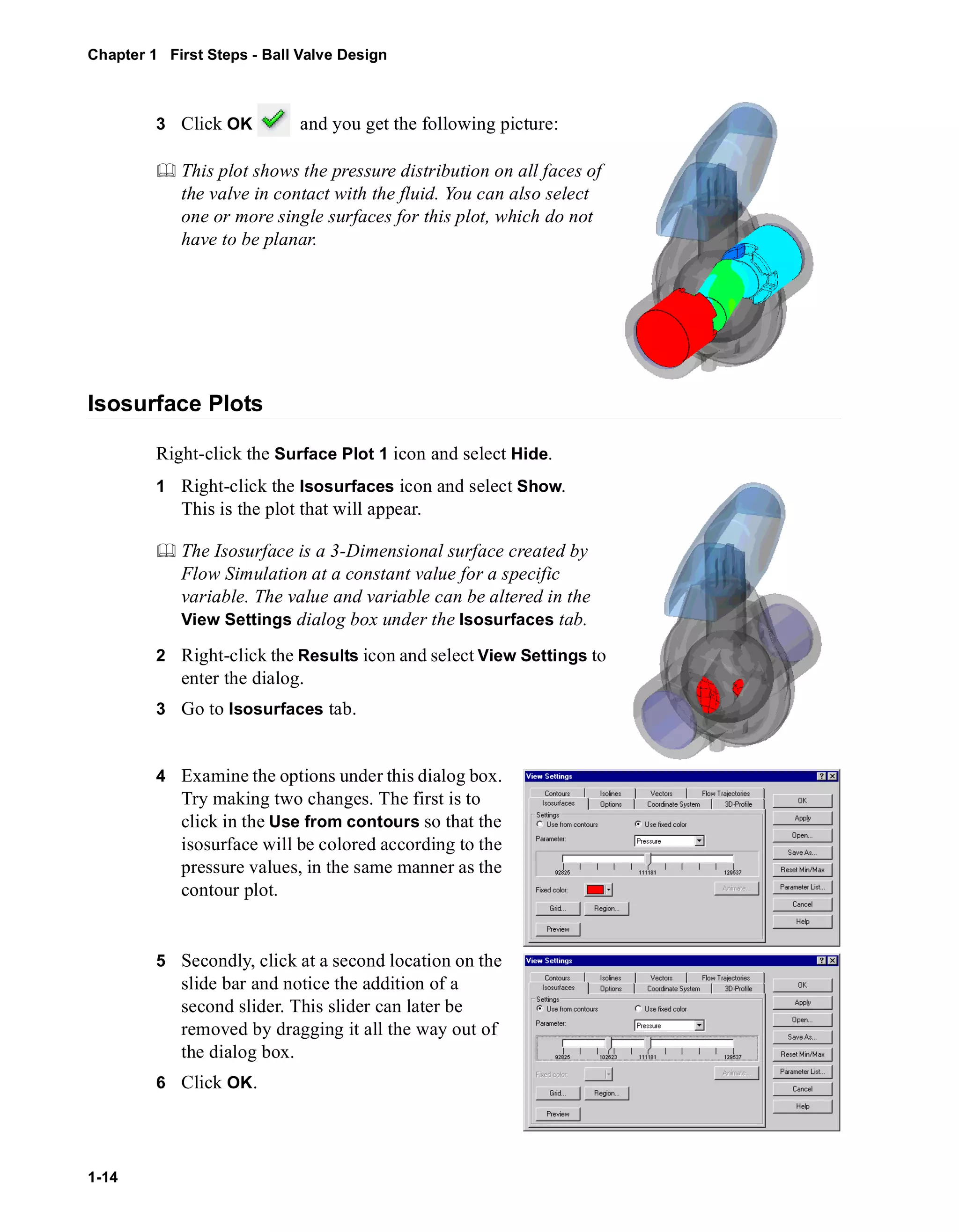 Chapter 1 First Steps - Ball Valve Design 
1-14 
3 Click OK and you get the following picture: 
	 This plot shows the pressure distribution on all faces of 
the valve in contact with the fluid. You can also select 
one or more single surfaces for this plot, which do not 
have to be planar. 
Isosurface Plots 
Right-click the Surface Plot 1 icon and select Hide. 
1 Right-click the Isosurfaces icon and select Show. 
This is the plot that will appear. 
	 The Isosurface is a 3-Dimensional surface created by 
Flow Simulation at a constant value for a specific 
variable. The value and variable can be altered in the 
View Settings dialog box under the Isosurfaces tab. 
2 Right-click the Results icon and select View Settings to 
enter the dialog. 
3 Go to Isosurfaces tab. 
4 Examine the options under this dialog box. 
Try making two changes. The first is to 
click in the Use from contours so that the 
isosurface will be colored according to the 
pressure values, in the same manner as the 
contour plot. 
5 Secondly, click at a second location on the 
slide bar and notice the addition of a 
second slider. This slider can later be 
removed by dragging it all the way out of 
the dialog box. 
6 Click OK. 
 