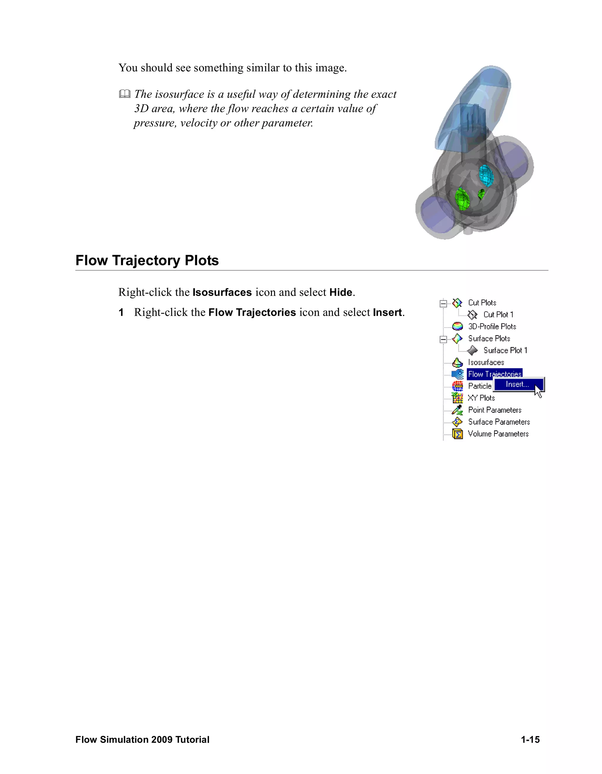 You should see something similar to this image. 
	 The isosurface is a useful way of determining the exact 
3D area, where the flow reaches a certain value of 
pressure, velocity or other parameter. 
Flow Trajectory Plots 
Right-click the Isosurfaces icon and select Hide. 
1 Right-click the Flow Trajectories icon and select Insert. 
Flow Simulation 2009 Tutorial 1-15 
 