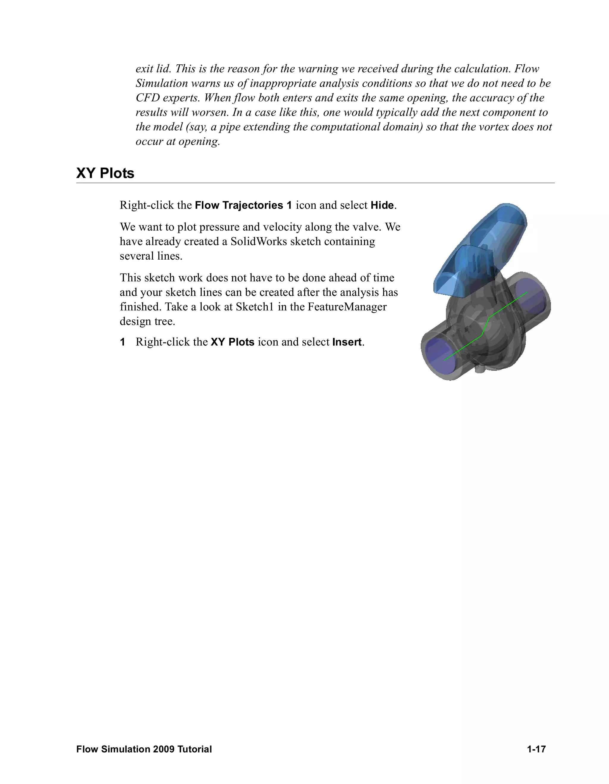 exit lid. This is the reason for the warning we received during the calculation. Flow 
Simulation warns us of inappropriate analysis conditions so that we do not need to be 
CFD experts. When flow both enters and exits the same opening, the accuracy of the 
results will worsen. In a case like this, one would typically add the next component to 
the model (say, a pipe extending the computational domain) so that the vortex does not 
occur at opening. 
XY Plots 
Right-click the Flow Trajectories 1 icon and select Hide. 
We want to plot pressure and velocity along the valve. We 
have already created a SolidWorks sketch containing 
several lines. 
This sketch work does not have to be done ahead of time 
and your sketch lines can be created after the analysis has 
finished. Take a look at Sketch1 in the FeatureManager 
design tree. 
1 Right-click the XY Plots icon and select Insert. 
Flow Simulation 2009 Tutorial 1-17 
 