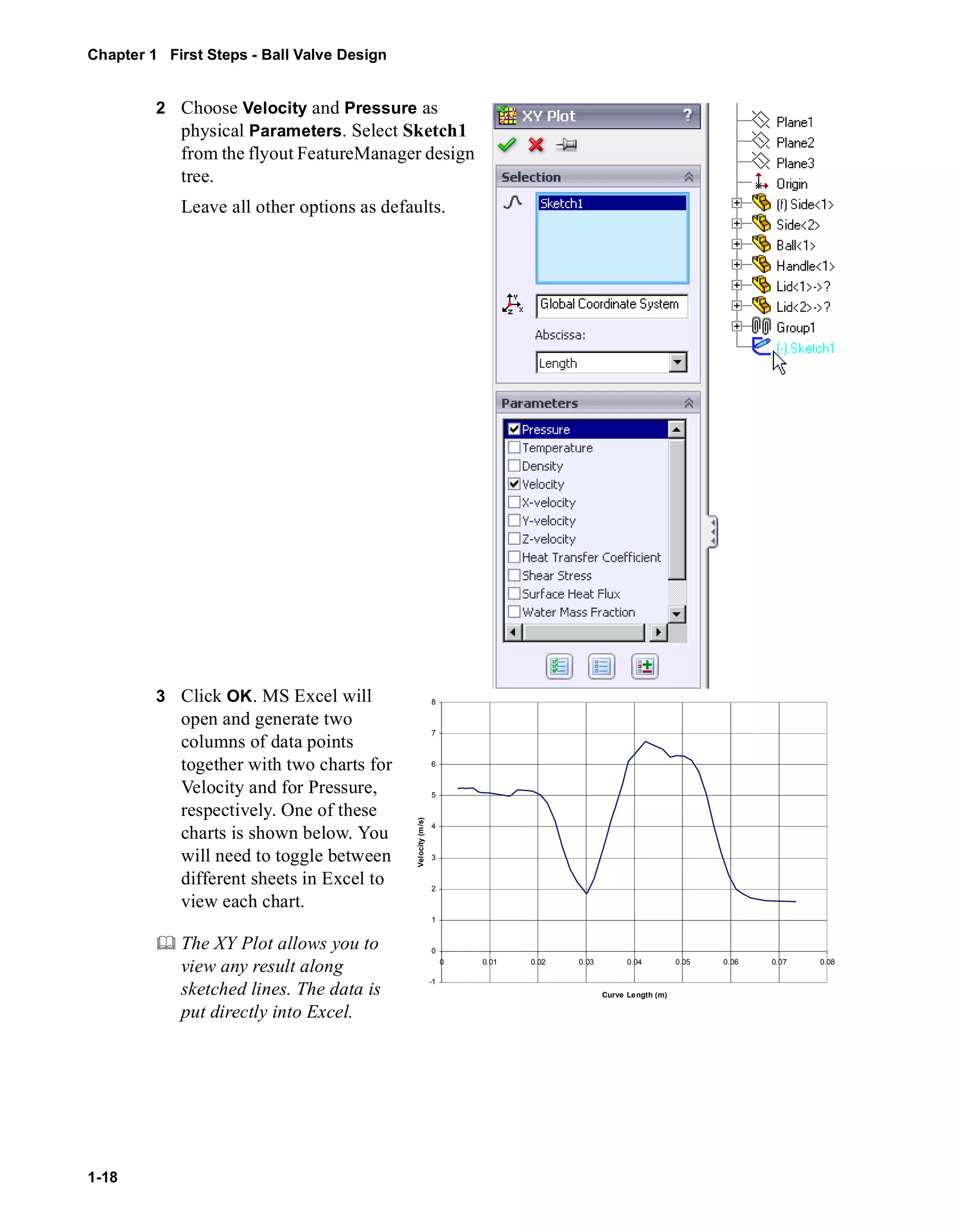 Chapter 1 First Steps - Ball Valve Design 
1-18 
2 Choose Velocity and Pressure as 
physical Parameters. Select Sketch1 
from the flyout FeatureManager design 
tree. 
Leave all other options as defaults. 
3 Click OK. MS Excel will 
open and generate two 
columns of data points 
together with two charts for 
Velocity and for Pressure, 
respectively. One of these 
charts is shown below. You 
will need to toggle between 
different sheets in Excel to 
view each chart. 
	 The XY Plot allows you to 
view any result along 
sketched lines. The data is 
put directly into Excel. 
8 
7 
6 
5 
4 
3 
2 
1 
0 
-1 
0 0.01 0.02 0.03 0.04 0.05 0.06 0.07 0.08 
Curve Length (m) 
Velocity (m/s) 
 