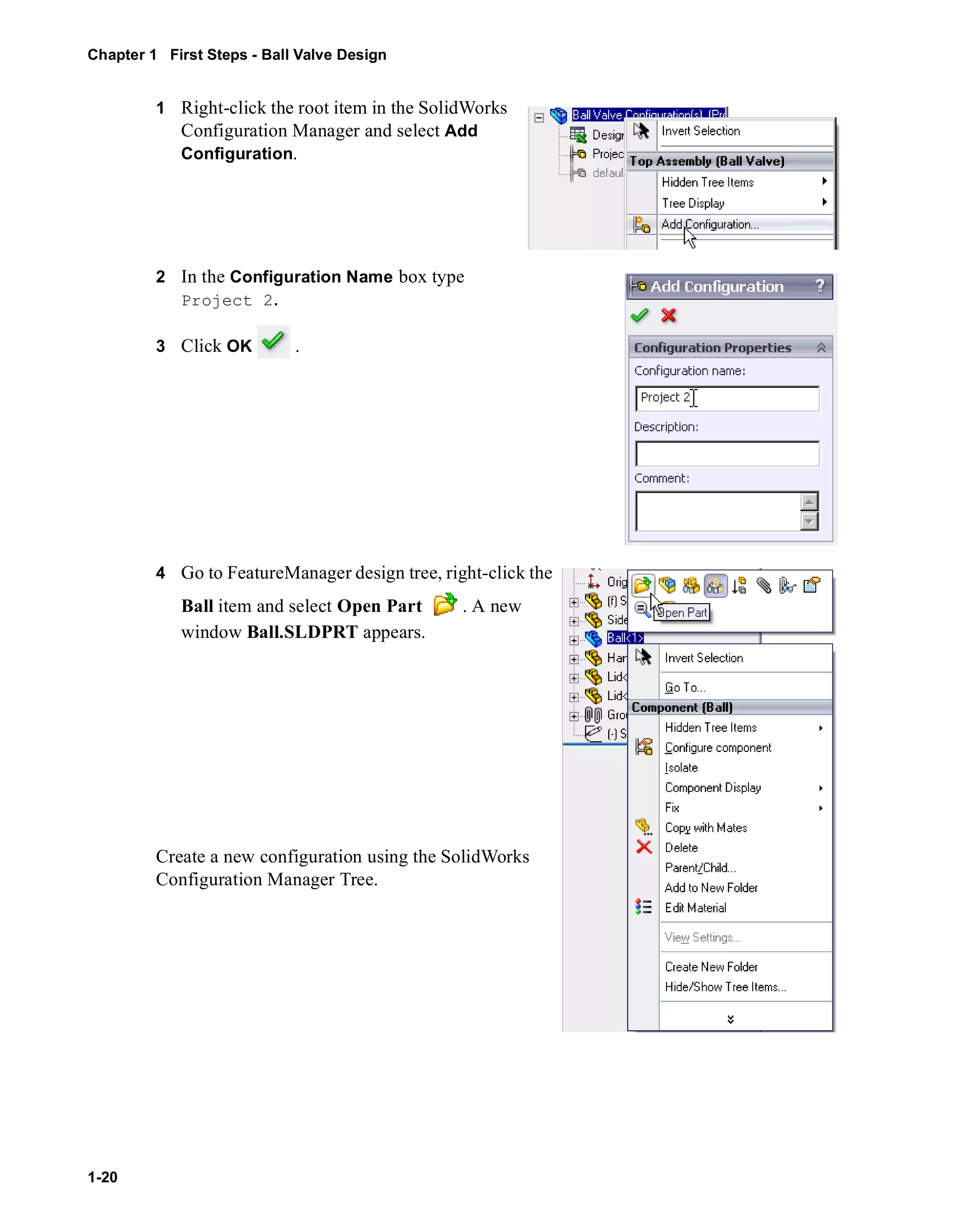 Chapter 1 First Steps - Ball Valve Design 
1-20 
1 Right-click the root item in the SolidWorks 
Configuration Manager and select Add 
Configuration. 
2 In the Configuration Name box type 
Project 2. 
3 Click OK . 
4 Go to FeatureManager design tree, right-click the 
Ball item and select Open Part . A new 
window Ball.SLDPRT appears. 
Create a new configuration using the SolidWorks 
Configuration Manager Tree. 
 