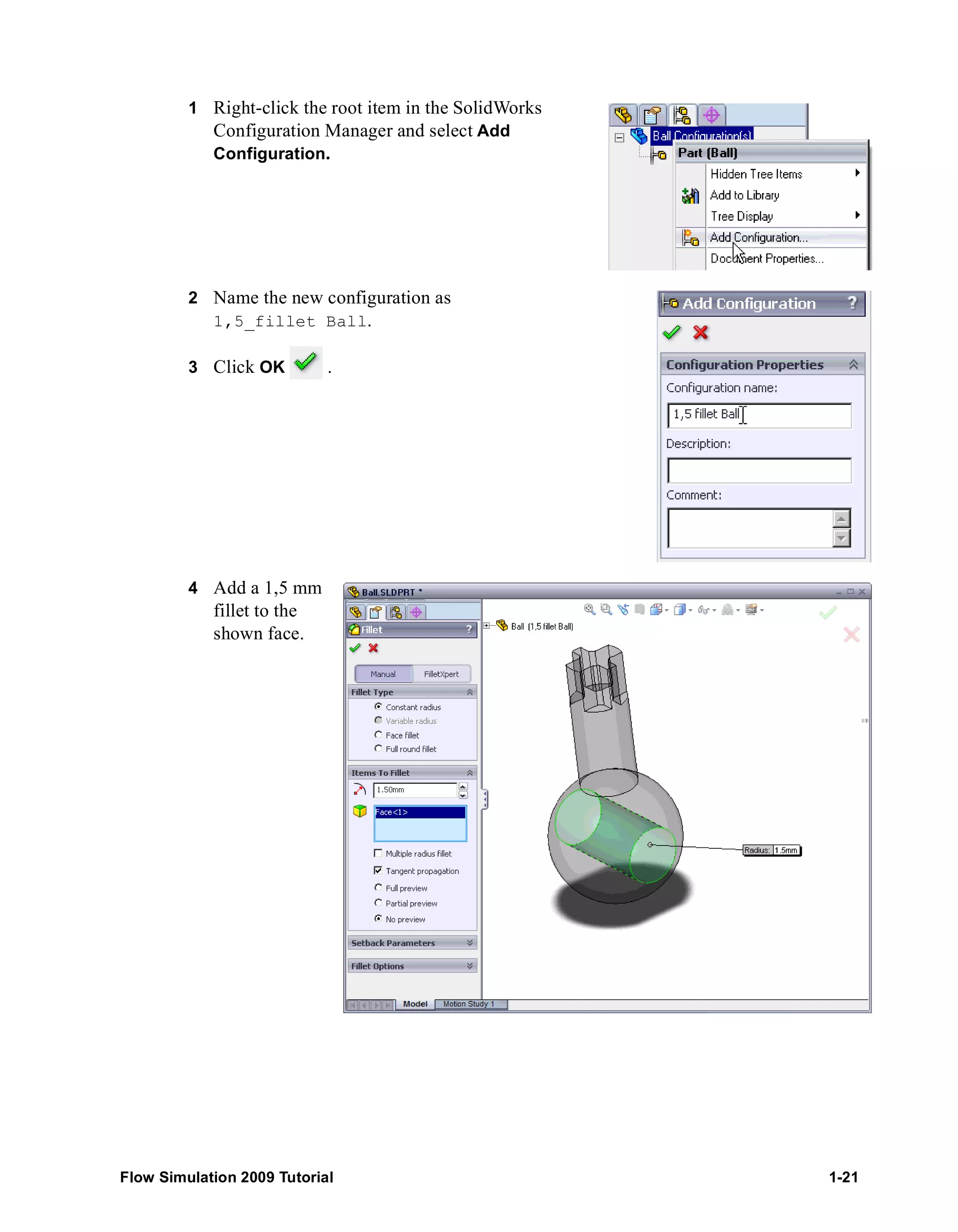 1 Right-click the root item in the SolidWorks 
Configuration Manager and select Add 
Configuration. 
2 Name the new configuration as 
1,5_fillet Ball. 
3 Click OK . 
4 Add a 1,5 mm 
fillet to the 
shown face. 
Flow Simulation 2009 Tutorial 1-21 
 
