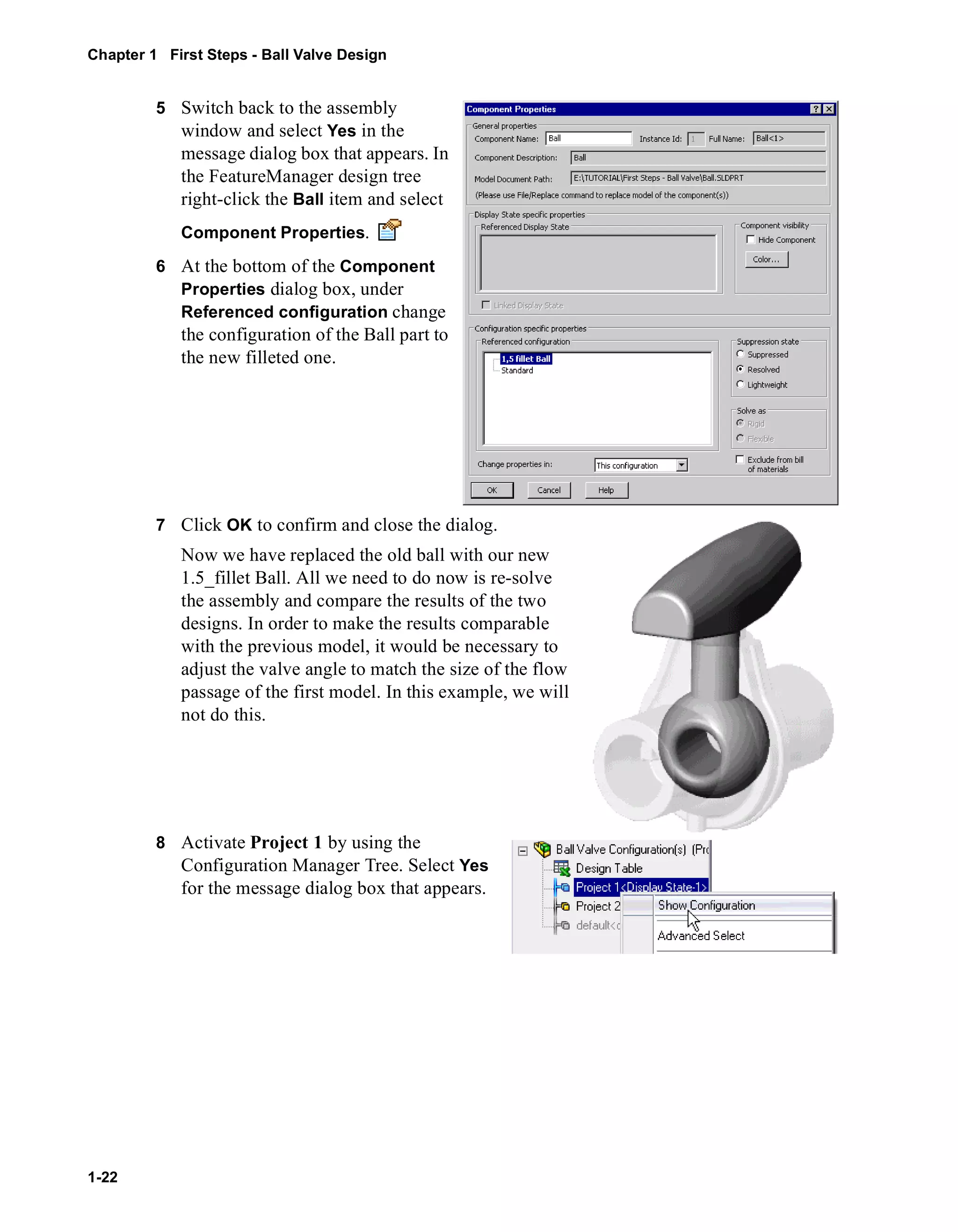 Chapter 1 First Steps - Ball Valve Design 
1-22 
5 Switch back to the assembly 
window and select Yes in the 
message dialog box that appears. In 
the FeatureManager design tree 
right-click the Ball item and select 
Component Properties. 
6 At the bottom of the Component 
Properties dialog box, under 
Referenced configuration change 
the configuration of the Ball part to 
the new filleted one. 
7 Click OK to confirm and close the dialog. 
Now we have replaced the old ball with our new 
1.5_fillet Ball. All we need to do now is re-solve 
the assembly and compare the results of the two 
designs. In order to make the results comparable 
with the previous model, it would be necessary to 
adjust the valve angle to match the size of the flow 
passage of the first model. In this example, we will 
not do this. 
8 Activate Project 1 by using the 
Configuration Manager Tree. Select Yes 
for the message dialog box that appears. 
 