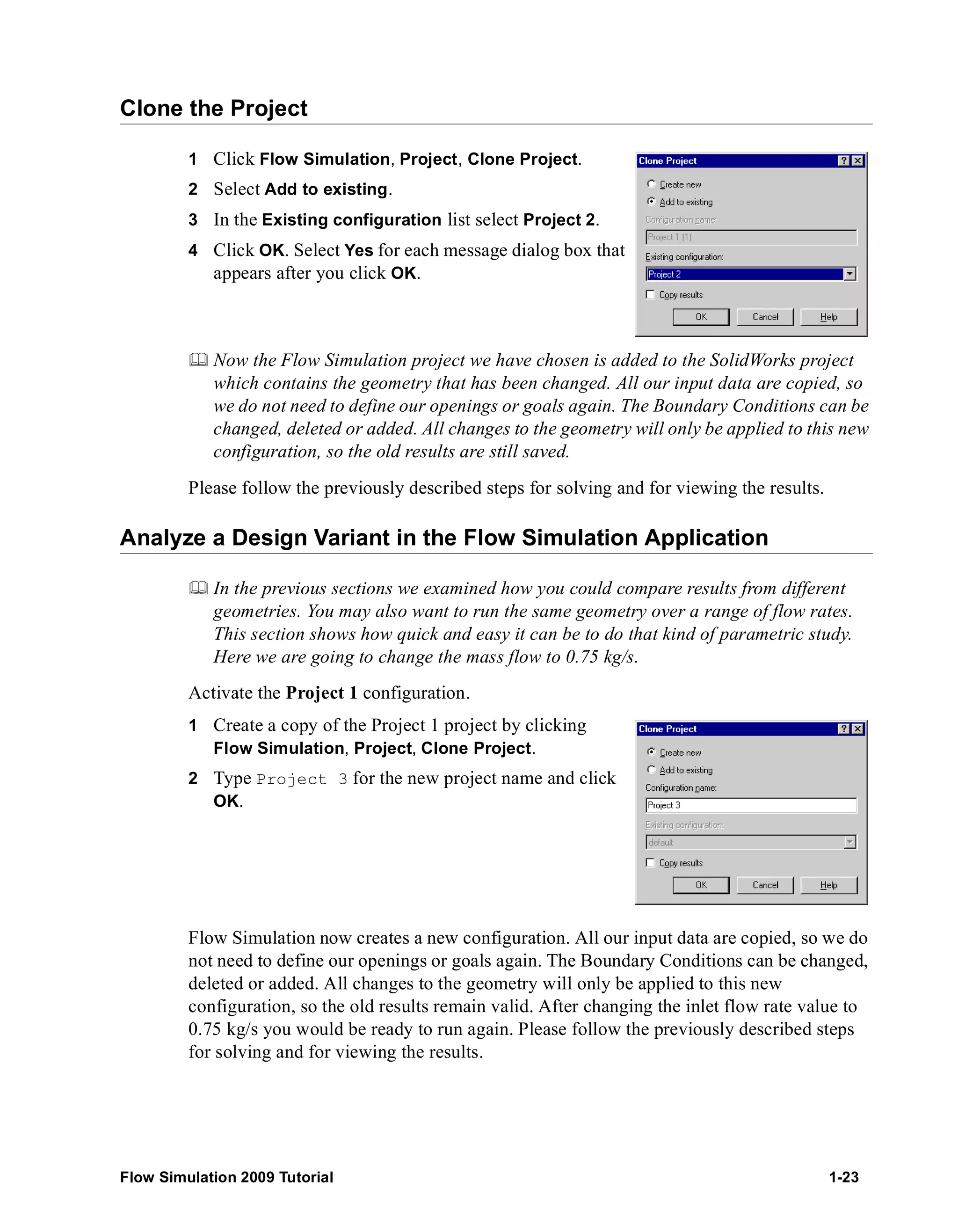 Clone the Project 
1 Click Flow Simulation, Project, Clone Project. 
2 Select Add to existing. 
3 In the Existing configuration list select Project 2. 
4 Click OK. Select Yes for each message dialog box that 
appears after you click OK. 
	 Now the Flow Simulation project we have chosen is added to the SolidWorks project 
which contains the geometry that has been changed. All our input data are copied, so 
we do not need to define our openings or goals again. The Boundary Conditions can be 
changed, deleted or added. All changes to the geometry will only be applied to this new 
configuration, so the old results are still saved. 
Please follow the previously described steps for solving and for viewing the results. 
Analyze a Design Variant in the Flow Simulation Application 
	 In the previous sections we examined how you could compare results from different 
geometries. You may also want to run the same geometry over a range of flow rates. 
This section shows how quick and easy it can be to do that kind of parametric study. 
Here we are going to change the mass flow to 0.75 kg/s. 
Activate the Project 1 configuration. 
1 Create a copy of the Project 1 project by clicking 
Flow Simulation, Project, Clone Project. 
2 Type Project 3 for the new project name and click 
OK. 
Flow Simulation now creates a new configuration. All our input data are copied, so we do 
not need to define our openings or goals again. The Boundary Conditions can be changed, 
deleted or added. All changes to the geometry will only be applied to this new 
configuration, so the old results remain valid. After changing the inlet flow rate value to 
0.75 kg/s you would be ready to run again. Please follow the previously described steps 
for solving and for viewing the results. 
Flow Simulation 2009 Tutorial 1-23 
 