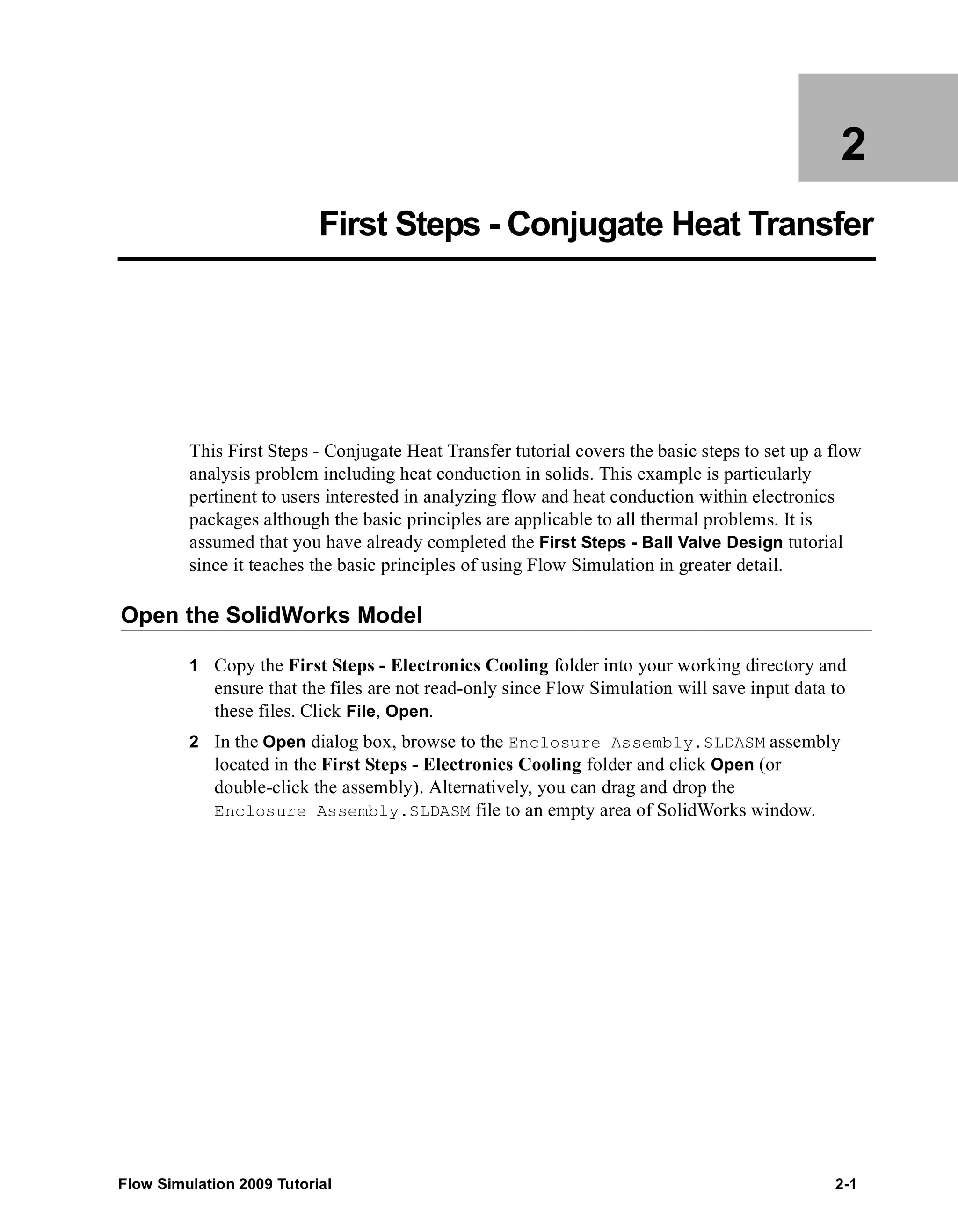2 
First Steps - Conjugate Heat Transfer 
This First Steps - Conjugate Heat Transfer tutorial covers the basic steps to set up a flow 
analysis problem including heat conduction in solids. This example is particularly 
pertinent to users interested in analyzing flow and heat conduction within electronics 
packages although the basic principles are applicable to all thermal problems. It is 
assumed that you have already completed the First Steps - Ball Valve Design tutorial 
since it teaches the basic principles of using Flow Simulation in greater detail. 
Open the SolidWorks Model 
1 Copy the First Steps - Electronics Cooling folder into your working directory and 
ensure that the files are not read-only since Flow Simulation will save input data to 
these files. Click File, Open. 
2 In the Open dialog box, browse to the Enclosure Assembly.SLDASM assembly 
located in the First Steps - Electronics Cooling folder and click Open (or 
double-click the assembly). Alternatively, you can drag and drop the 
Enclosure Assembly.SLDASM file to an empty area of SolidWorks window. 
Flow Simulation 2009 Tutorial 2-1 
 