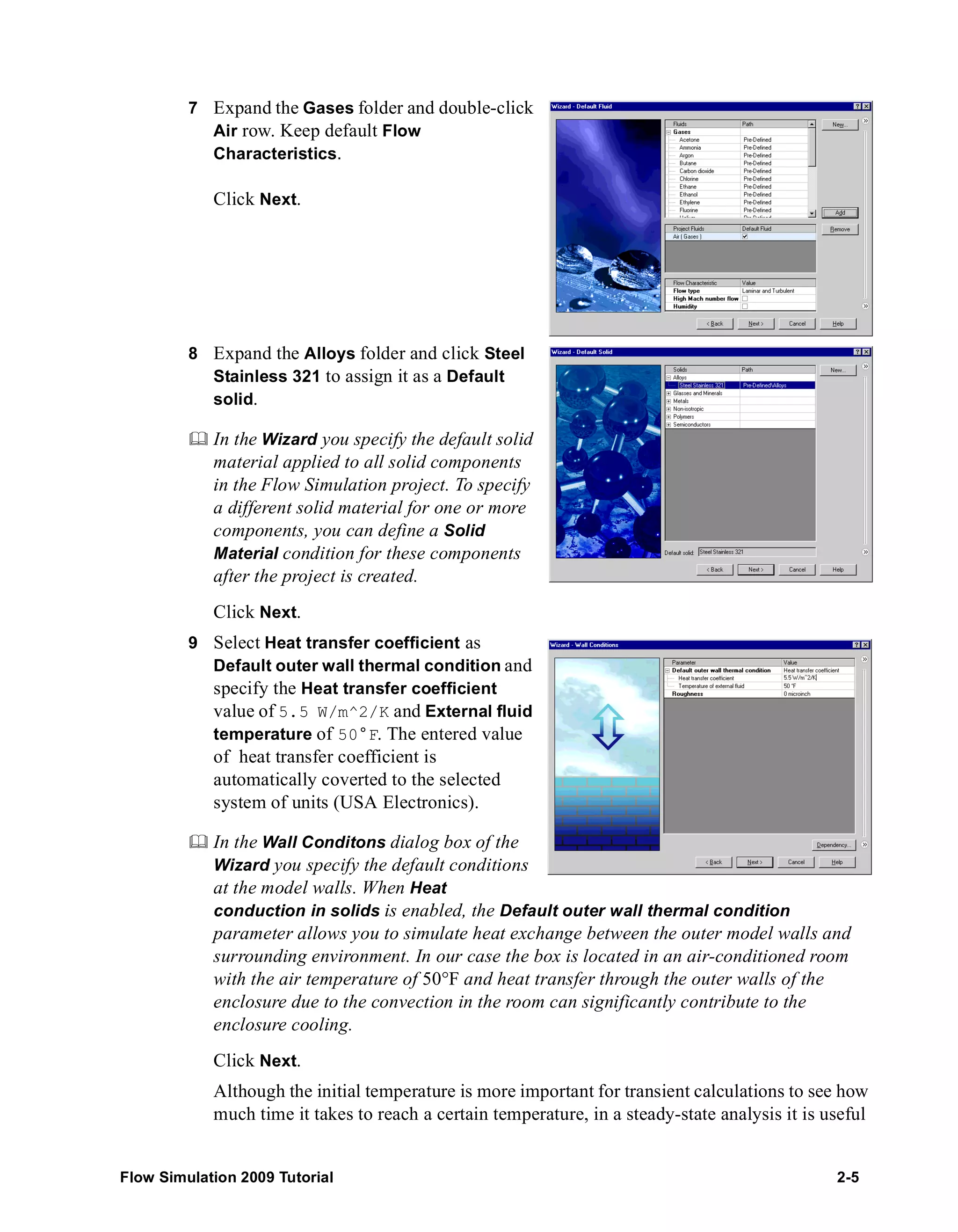 7 Expand the Gases folder and double-click 
Air row. Keep default Flow 
Characteristics. 
Click Next. 
8 Expand the Alloys folder and click Steel 
Stainless 321 to assign it as a Default 
solid. 
	 In the Wizard you specify the default solid 
material applied to all solid components 
in the Flow Simulation project. To specify 
a different solid material for one or more 
components, you can define a Solid 
Material condition for these components 
after the project is created. 
Click Next. 
9 Select Heat transfer coefficient as 
Default outer wall thermal condition and 
specify the Heat transfer coefficient 
value of 5.5 W/m^2/K and External fluid 
temperature of 50°F. The entered value 
of heat transfer coefficient is 
automatically coverted to the selected 
system of units (USA Electronics). 
	 In the Wall Conditons dialog box of the 
Wizard you specify the default conditions 
at the model walls. When Heat 
conduction in solids is enabled, the Default outer wall thermal condition 
parameter allows you to simulate heat exchange between the outer model walls and 
surrounding environment. In our case the box is located in an air-conditioned room 
with the air temperature of 50°F and heat transfer through the outer walls of the 
enclosure due to the convection in the room can significantly contribute to the 
enclosure cooling. 
Click Next. 
Although the initial temperature is more important for transient calculations to see how 
much time it takes to reach a certain temperature, in a steady-state analysis it is useful 
Flow Simulation 2009 Tutorial 2-5 
 