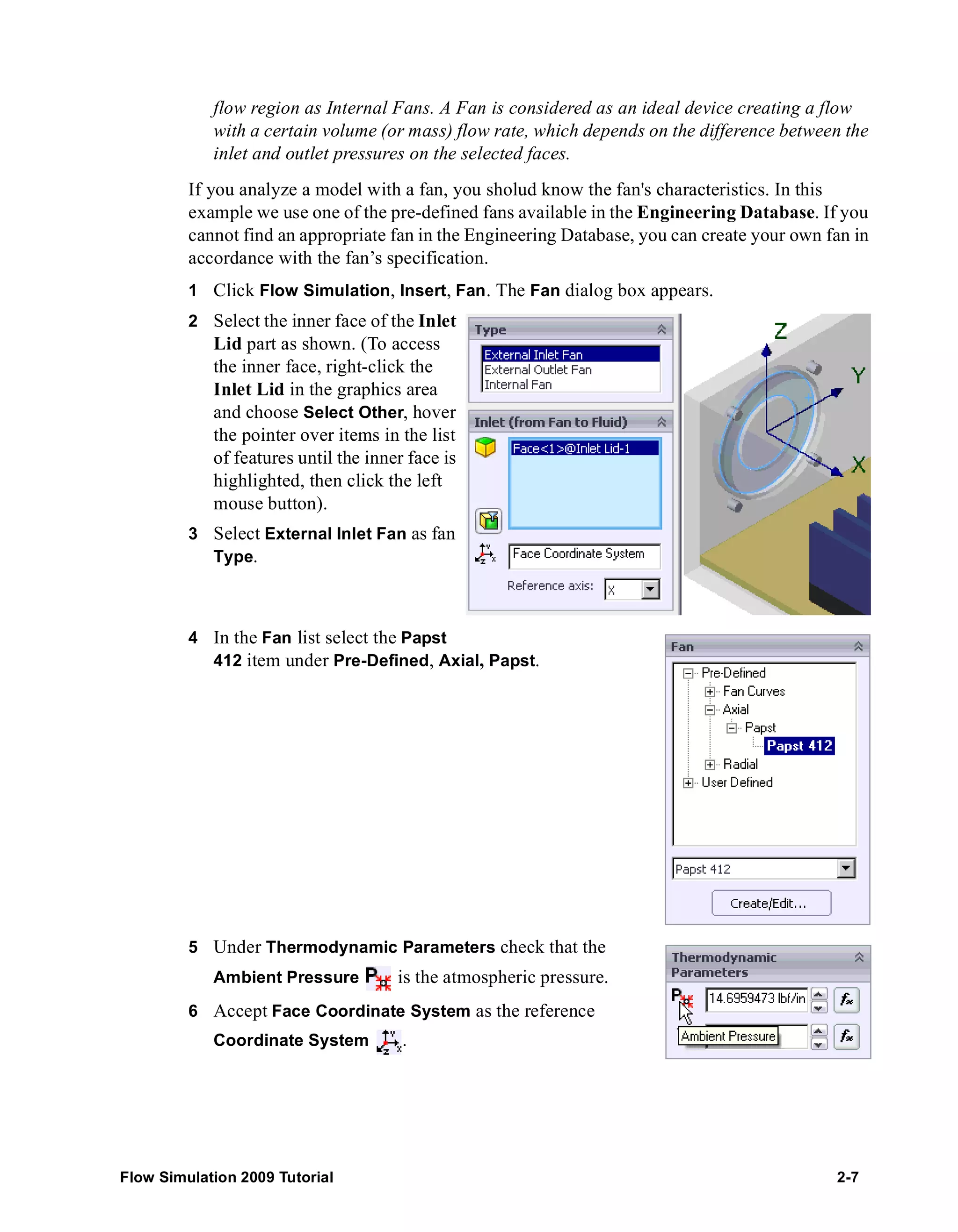 flow region as Internal Fans. A Fan is considered as an ideal device creating a flow 
with a certain volume (or mass) flow rate, which depends on the difference between the 
inlet and outlet pressures on the selected faces. 
If you analyze a model with a fan, you sholud know the fan's characteristics. In this 
example we use one of the pre-defined fans available in the Engineering Database. If you 
cannot find an appropriate fan in the Engineering Database, you can create your own fan in 
accordance with the fan’s specification. 
1 Click Flow Simulation, Insert, Fan. The Fan dialog box appears. 
2 Select the inner face of the Inlet 
Lid part as shown. (To access 
the inner face, right-click the 
Inlet Lid in the graphics area 
and choose Select Other, hover 
the pointer over items in the list 
of features until the inner face is 
highlighted, then click the left 
mouse button). 
3 Select External Inlet Fan as fan 
Type. 
4 In the Fan list select the Papst 
412 item under Pre-Defined, Axial, Papst. 
5 Under Thermodynamic Parameters check that the 
Ambient Pressure is the atmospheric pressure. 
6 Accept Face Coordinate System as the reference 
Coordinate System . 
Flow Simulation 2009 Tutorial 2-7 
 