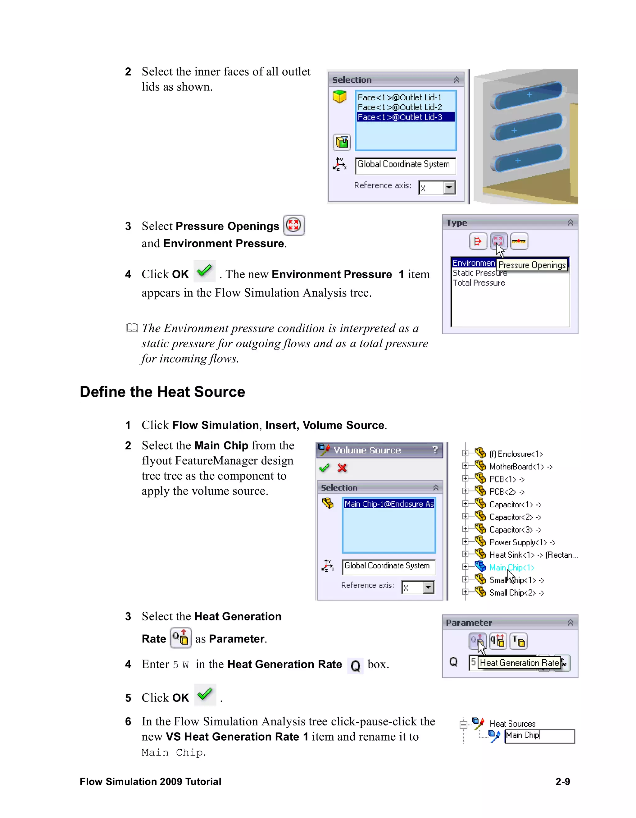 2 Select the inner faces of all outlet 
lids as shown. 
3 Select Pressure Openings 
and Environment Pressure. 
4 Click OK . The new Environment Pressure 1 item 
appears in the Flow Simulation Analysis tree. 
	 The Environment pressure condition is interpreted as a 
static pressure for outgoing flows and as a total pressure 
for incoming flows. 
Define the Heat Source 
1 Click Flow Simulation, Insert, Volume Source. 
2 Select the Main Chip from the 
flyout FeatureManager design 
tree tree as the component to 
apply the volume source. 
3 Select the Heat Generation 
Rate as Parameter. 
4 Enter 5 W in the Heat Generation Rate box. 
5 Click OK . 
6 In the Flow Simulation Analysis tree click-pause-click the 
new VS Heat Generation Rate 1 item and rename it to 
Main Chip. 
Flow Simulation 2009 Tutorial 2-9 
 