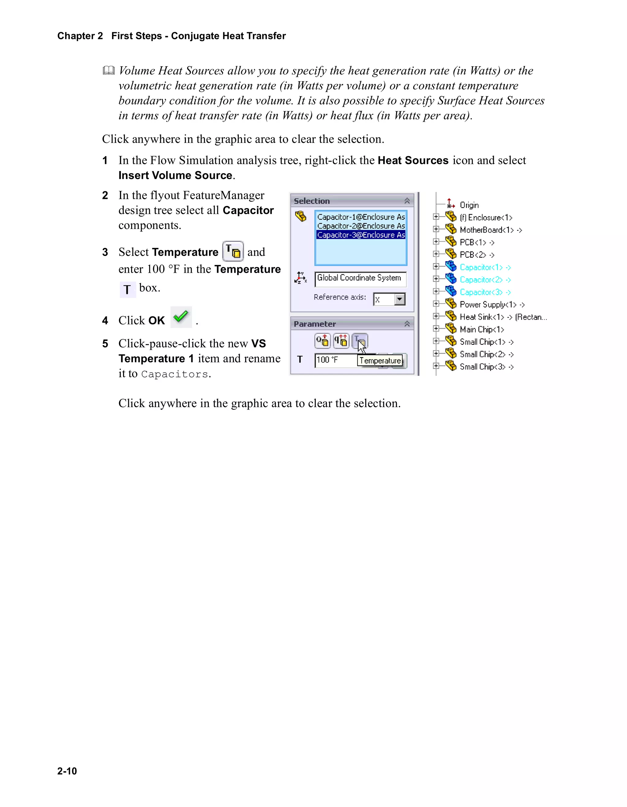 Chapter 2 First Steps - Conjugate Heat Transfer 
2-10 
	 Volume Heat Sources allow you to specify the heat generation rate (in Watts) or the 
volumetric heat generation rate (in Watts per volume) or a constant temperature 
boundary condition for the volume. It is also possible to specify Surface Heat Sources 
in terms of heat transfer rate (in Watts) or heat flux (in Watts per area). 
Click anywhere in the graphic area to clear the selection. 
1 In the Flow Simulation analysis tree, right-click the Heat Sources icon and select 
Insert Volume Source. 
2 In the flyout FeatureManager 
design tree select all Capacitor 
components. 
3 Select Temperature and 
enter 100 °F in the Temperature 
box. 
4 Click OK . 
5 Click-pause-click the new VS 
Temperature 1 item and rename 
it to Capacitors. 
Click anywhere in the graphic area to clear the selection. 
 