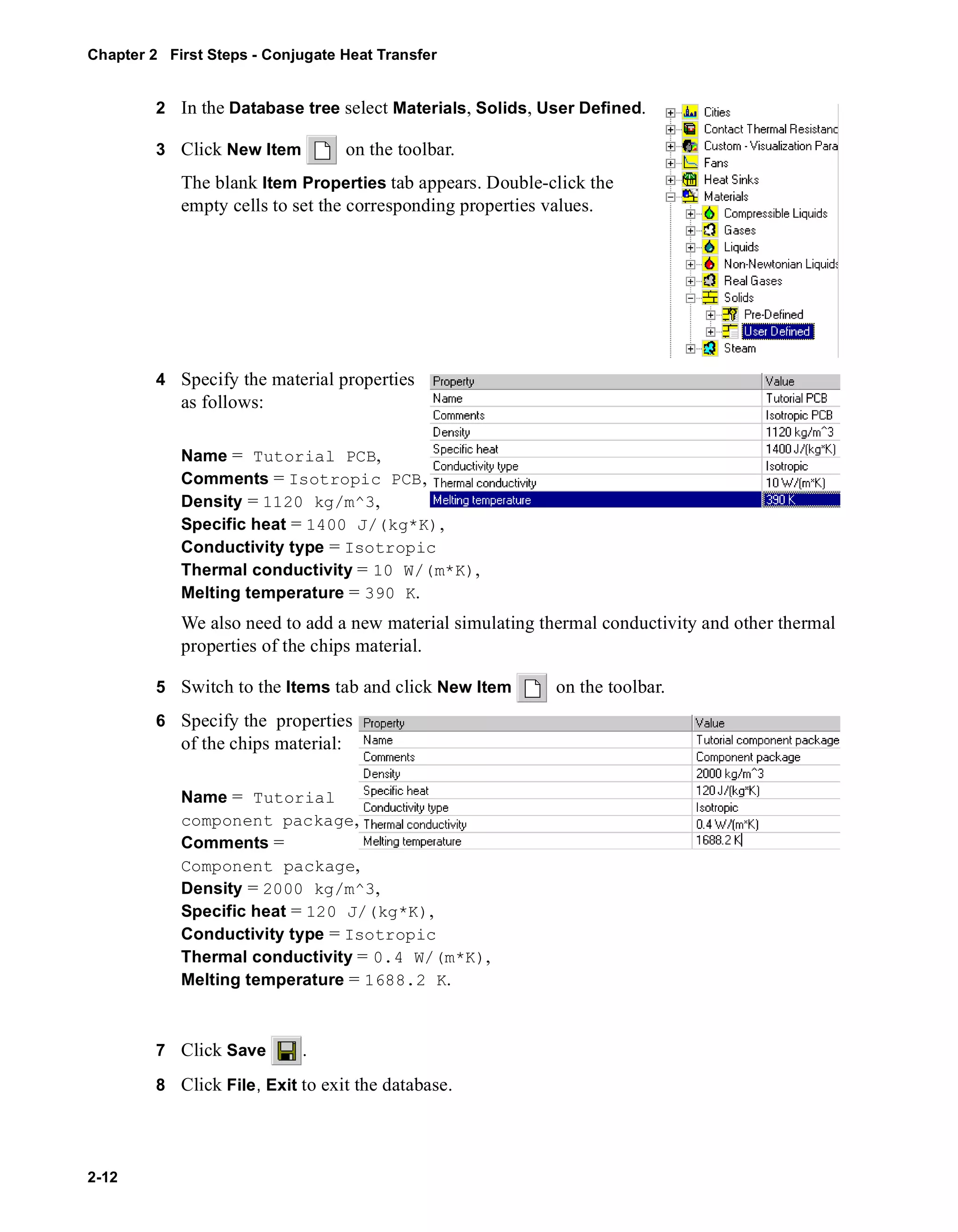 Chapter 2 First Steps - Conjugate Heat Transfer 
2-12 
2 In the Database tree select Materials, Solids, User Defined. 
3 Click New Item on the toolbar. 
The blank Item Properties tab appears. Double-click the 
empty cells to set the corresponding properties values. 
4 Specify the material properties 
as follows: 
Name = Tutorial PCB, 
Comments = Isotropic PCB, 
Density = 1120 kg/m^3, 
Specific heat = 1400 J/(kg*K), 
Conductivity type = Isotropic 
Thermal conductivity = 10 W/(m*K), 
Melting temperature = 390 K. 
We also need to add a new material simulating thermal conductivity and other thermal 
properties of the chips material. 
5 Switch to the Items tab and click New Item on the toolbar. 
6 Specify the properties 
of the chips material: 
Name = Tutorial 
component package, 
Comments = 
Component package, 
Density = 2000 kg/m^3, 
Specific heat = 120 J/(kg*K), 
Conductivity type = Isotropic 
Thermal conductivity = 0.4 W/(m*K), 
Melting temperature = 1688.2 K. 
7 Click Save . 
8 Click File, Exit to exit the database. 
 