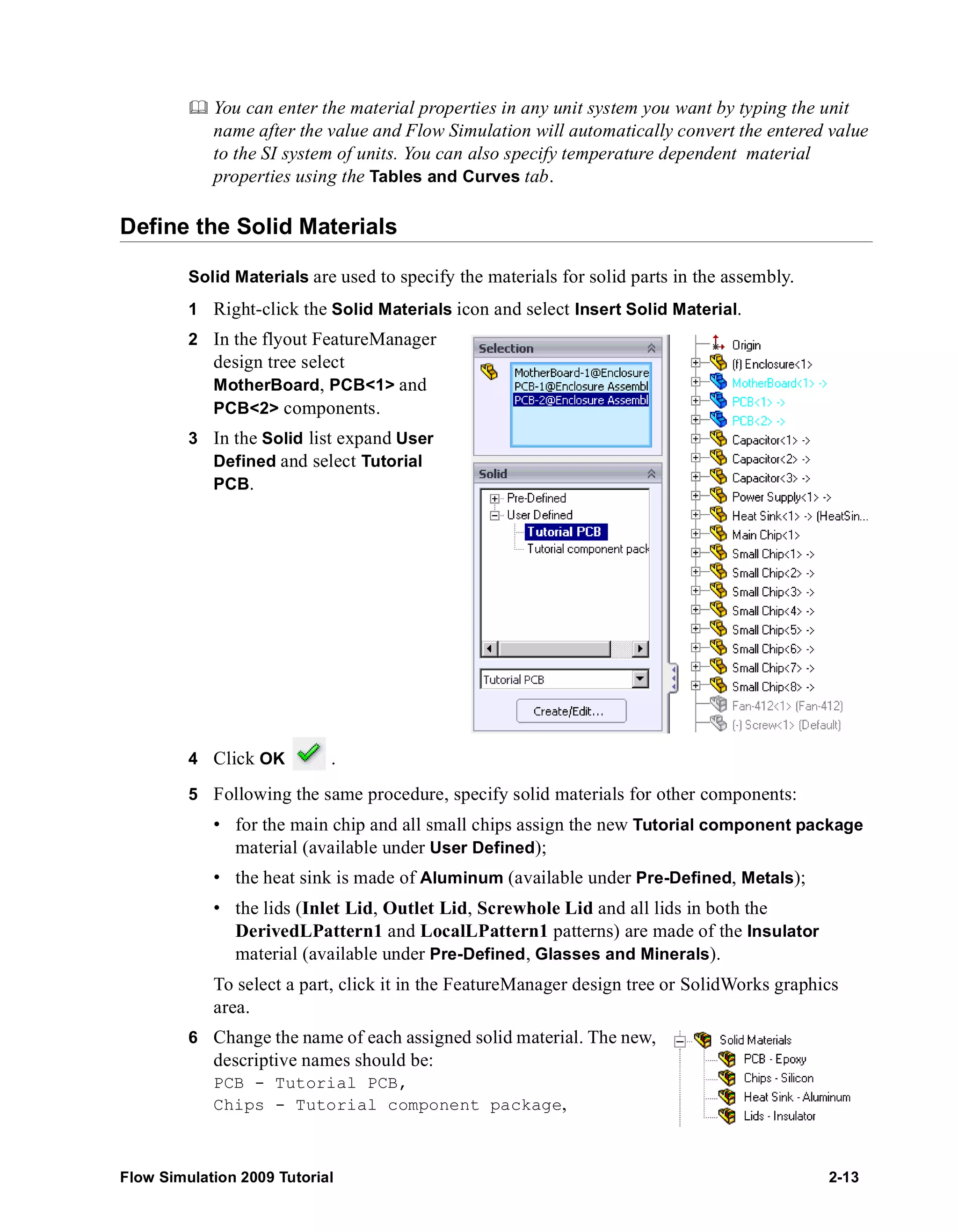 You can enter the material properties in any unit system you want by typing the unit 
name after the value and Flow Simulation will automatically convert the entered value 
to the SI system of units. You can also specify temperature dependent material 
properties using the Tables and Curves tab. 
Define the Solid Materials 
Solid Materials are used to specify the materials for solid parts in the assembly. 
1 Right-click the Solid Materials icon and select Insert Solid Material. 
2 In the flyout FeatureManager 
design tree select 
MotherBoard, PCB<1> and 
PCB<2> components. 
3 In the Solid list expand User 
Defined and select Tutorial 
PCB. 
4 Click OK . 
5 Following the same procedure, specify solid materials for other components: 
• for the main chip and all small chips assign the new Tutorial component package 
material (available under User Defined); 
• the heat sink is made of Aluminum (available under Pre-Defined, Metals); 
• the lids (Inlet Lid, Outlet Lid, Screwhole Lid and all lids in both the 
DerivedLPattern1 and LocalLPattern1 patterns) are made of the Insulator 
material (available under Pre-Defined, Glasses and Minerals). 
To select a part, click it in the FeatureManager design tree or SolidWorks graphics 
area. 
6 Change the name of each assigned solid material. The new, 
descriptive names should be: 
PCB - Tutorial PCB, 
Chips - Tutorial component package, 
Flow Simulation 2009 Tutorial 2-13 
 