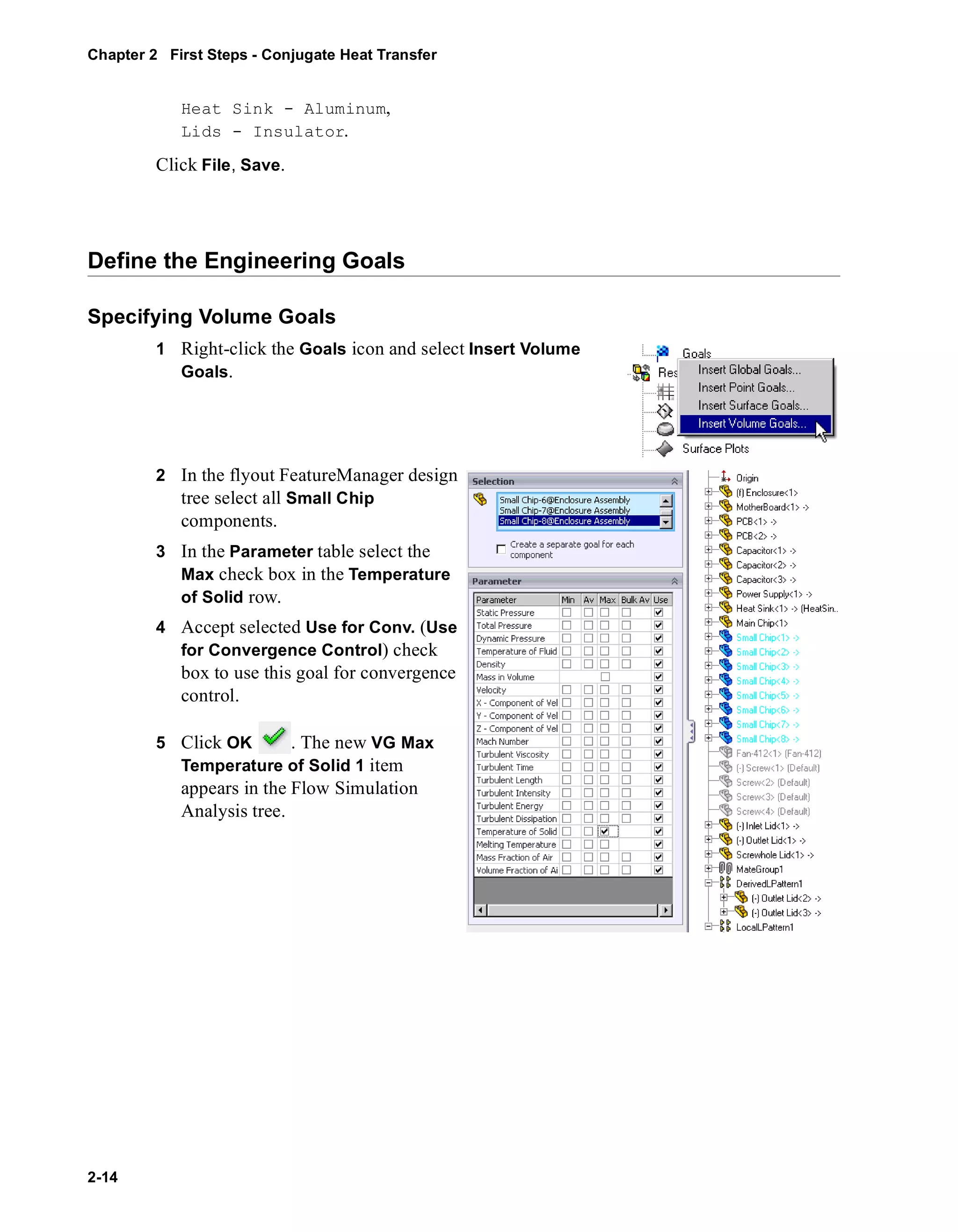 Chapter 2 First Steps - Conjugate Heat Transfer 
2-14 
Heat Sink - Aluminum, 
Lids - Insulator. 
Click File, Save. 
Define the Engineering Goals 
Specifying Volume Goals 
1 Right-click the Goals icon and select Insert Volume 
Goals. 
2 In the flyout FeatureManager design 
tree select all Small Chip 
components. 
3 In the Parameter table select the 
Max check box in the Temperature 
of Solid row. 
4 Accept selected Use for Conv. (Use 
for Convergence Control) check 
box to use this goal for convergence 
control. 
5 Click OK . The new VG Max 
Temperature of Solid 1 item 
appears in the Flow Simulation 
Analysis tree. 
 