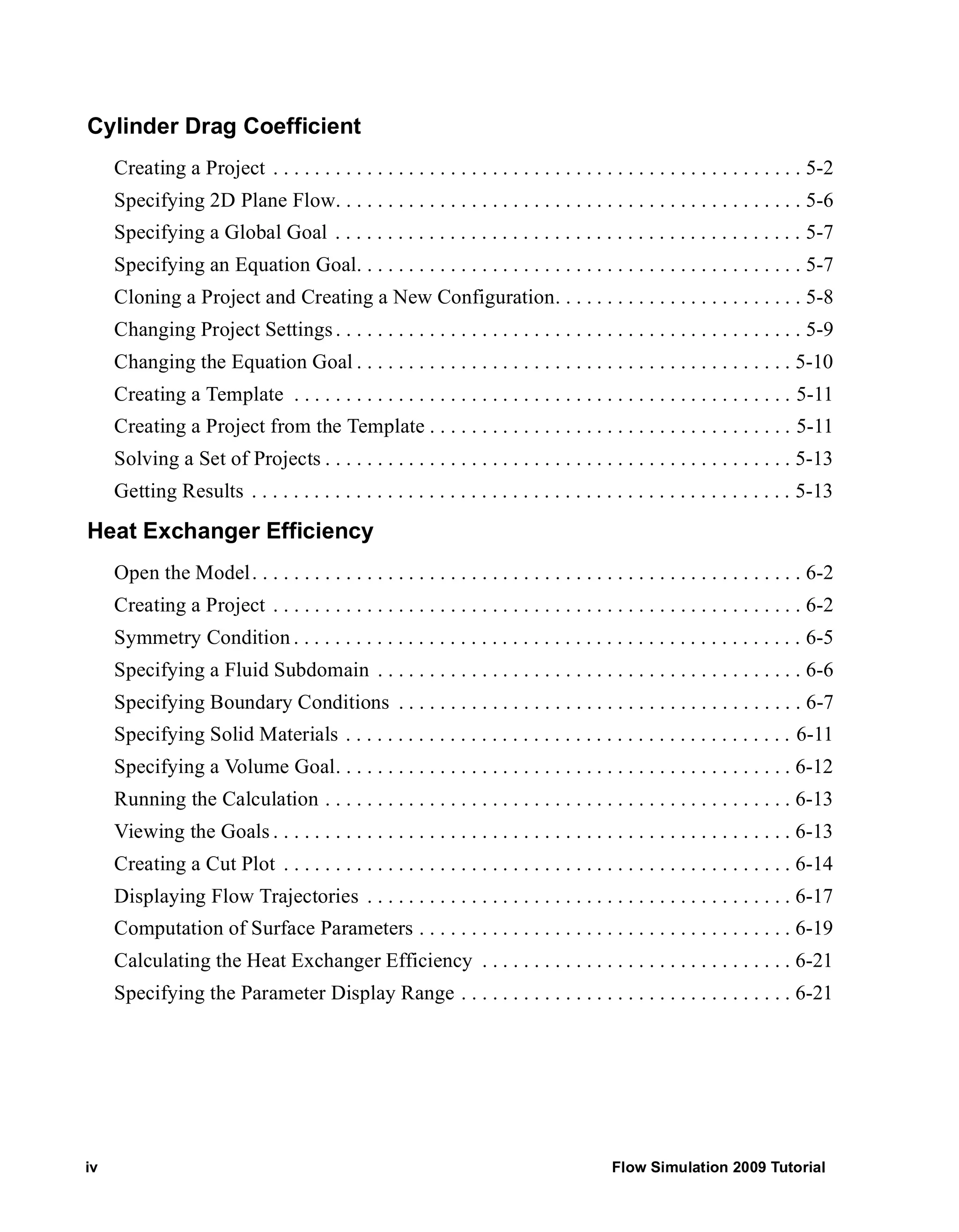 Cylinder Drag Coefficient 
Creating a Project . . . . . . . . . . . . . . . . . . . . . . . . . . . . . . . . . . . . . . . . . . . . . . . . . . . 5-2 
Specifying 2D Plane Flow. . . . . . . . . . . . . . . . . . . . . . . . . . . . . . . . . . . . . . . . . . . . . 5-6 
Specifying a Global Goal . . . . . . . . . . . . . . . . . . . . . . . . . . . . . . . . . . . . . . . . . . . . . 5-7 
Specifying an Equation Goal. . . . . . . . . . . . . . . . . . . . . . . . . . . . . . . . . . . . . . . . . . . 5-7 
Cloning a Project and Creating a New Configuration. . . . . . . . . . . . . . . . . . . . . . . . 5-8 
Changing Project Settings . . . . . . . . . . . . . . . . . . . . . . . . . . . . . . . . . . . . . . . . . . . . . 5-9 
Changing the Equation Goal . . . . . . . . . . . . . . . . . . . . . . . . . . . . . . . . . . . . . . . . . . 5-10 
Creating a Template . . . . . . . . . . . . . . . . . . . . . . . . . . . . . . . . . . . . . . . . . . . . . . . . 5-11 
Creating a Project from the Template . . . . . . . . . . . . . . . . . . . . . . . . . . . . . . . . . . . 5-11 
Solving a Set of Projects . . . . . . . . . . . . . . . . . . . . . . . . . . . . . . . . . . . . . . . . . . . . . 5-13 
Getting Results . . . . . . . . . . . . . . . . . . . . . . . . . . . . . . . . . . . . . . . . . . . . . . . . . . . . 5-13 
Heat Exchanger Efficiency 
Open the Model . . . . . . . . . . . . . . . . . . . . . . . . . . . . . . . . . . . . . . . . . . . . . . . . . . . . . 6-2 
Creating a Project . . . . . . . . . . . . . . . . . . . . . . . . . . . . . . . . . . . . . . . . . . . . . . . . . . . 6-2 
Symmetry Condition . . . . . . . . . . . . . . . . . . . . . . . . . . . . . . . . . . . . . . . . . . . . . . . . . 6-5 
Specifying a Fluid Subdomain . . . . . . . . . . . . . . . . . . . . . . . . . . . . . . . . . . . . . . . . . 6-6 
Specifying Boundary Conditions . . . . . . . . . . . . . . . . . . . . . . . . . . . . . . . . . . . . . . . 6-7 
Specifying Solid Materials . . . . . . . . . . . . . . . . . . . . . . . . . . . . . . . . . . . . . . . . . . . 6-11 
Specifying a Volume Goal. . . . . . . . . . . . . . . . . . . . . . . . . . . . . . . . . . . . . . . . . . . . 6-12 
Running the Calculation . . . . . . . . . . . . . . . . . . . . . . . . . . . . . . . . . . . . . . . . . . . . . 6-13 
Viewing the Goals . . . . . . . . . . . . . . . . . . . . . . . . . . . . . . . . . . . . . . . . . . . . . . . . . . 6-13 
Creating a Cut Plot . . . . . . . . . . . . . . . . . . . . . . . . . . . . . . . . . . . . . . . . . . . . . . . . . 6-14 
Displaying Flow Trajectories . . . . . . . . . . . . . . . . . . . . . . . . . . . . . . . . . . . . . . . . . 6-17 
Computation of Surface Parameters . . . . . . . . . . . . . . . . . . . . . . . . . . . . . . . . . . . . 6-19 
Calculating the Heat Exchanger Efficiency . . . . . . . . . . . . . . . . . . . . . . . . . . . . . . 6-21 
Specifying the Parameter Display Range . . . . . . . . . . . . . . . . . . . . . . . . . . . . . . . . 6-21 
iv Flow Simulation 2009 Tutorial 
 