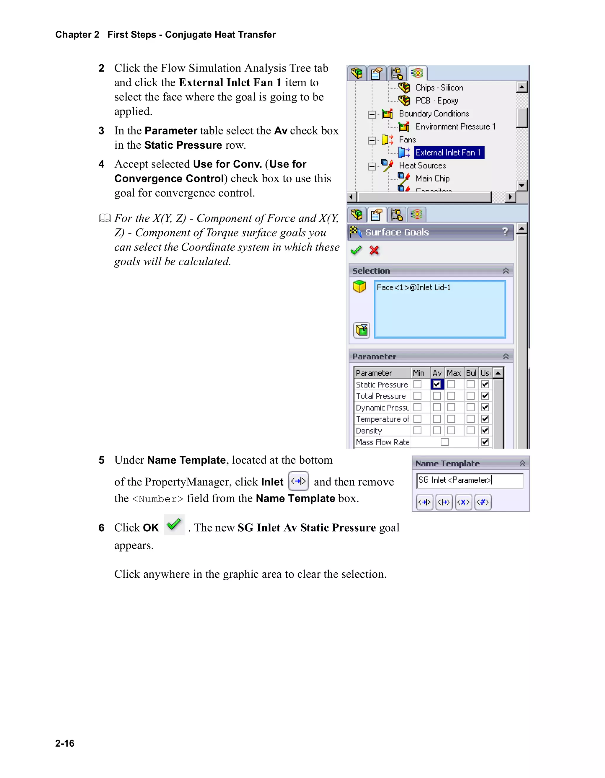 Chapter 2 First Steps - Conjugate Heat Transfer 
2-16 
2 Click the Flow Simulation Analysis Tree tab 
and click the External Inlet Fan 1 item to 
select the face where the goal is going to be 
applied. 
3 In the Parameter table select the Av check box 
in the Static Pressure row. 
4 Accept selected Use for Conv. (Use for 
Convergence Control) check box to use this 
goal for convergence control. 
	 For the X(Y, Z) - Component of Force and X(Y, 
Z) - Component of Torque surface goals you 
can select the Coordinate system in which these 
goals will be calculated. 
5 Under Name Template, located at the bottom 
of the PropertyManager, click Inlet and then remove 
the <Number> field from the Name Template box. 
6 Click OK . The new SG Inlet Av Static Pressure goal 
appears. 
Click anywhere in the graphic area to clear the selection. 
 