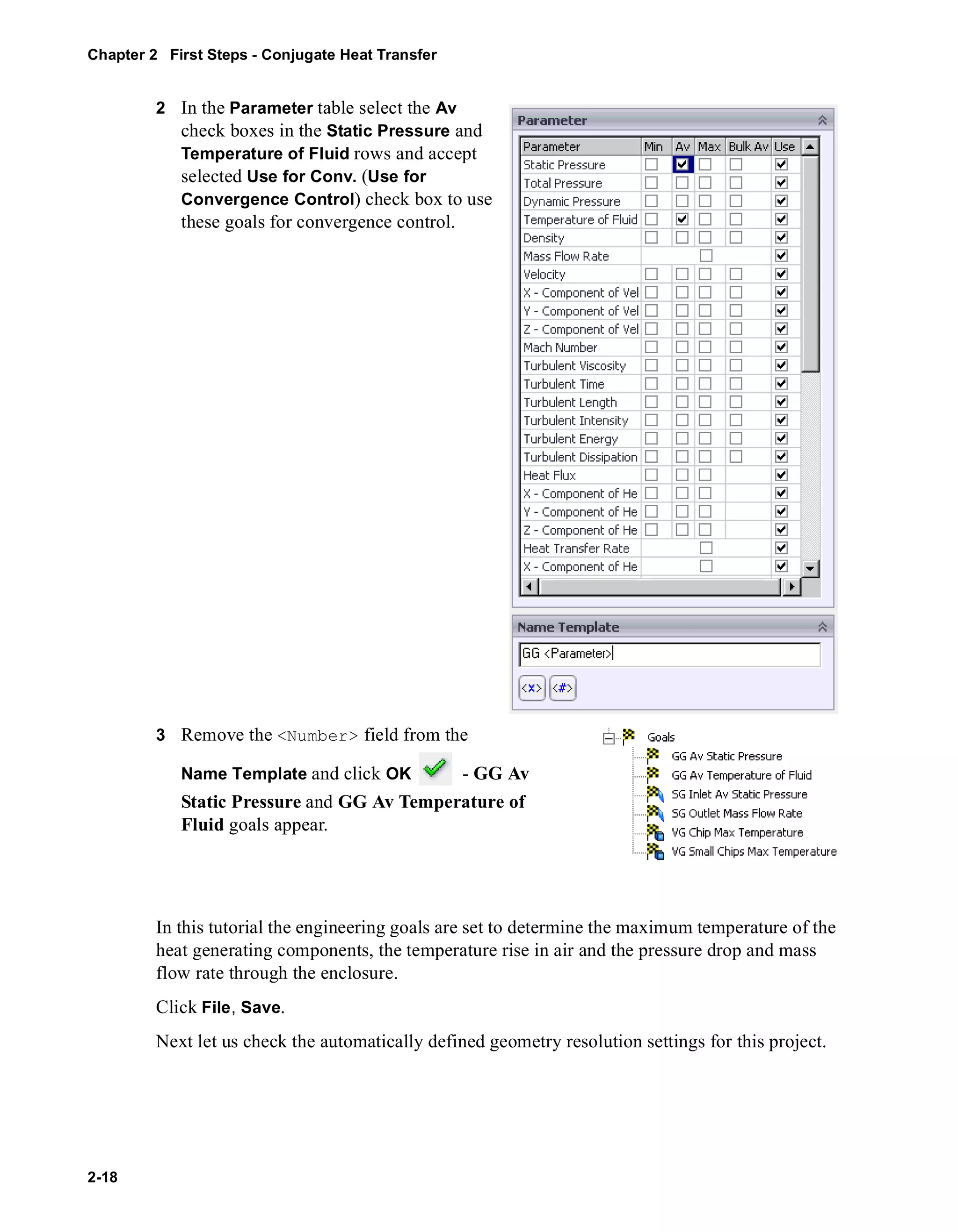 Chapter 2 First Steps - Conjugate Heat Transfer 
2-18 
2 In the Parameter table select the Av 
check boxes in the Static Pressure and 
Temperature of Fluid rows and accept 
selected Use for Conv. (Use for 
Convergence Control) check box to use 
these goals for convergence control. 
3 Remove the <Number> field from the 
Name Template and click OK - GG Av 
Static Pressure and GG Av Temperature of 
Fluid goals appear. 
In this tutorial the engineering goals are set to determine the maximum temperature of the 
heat generating components, the temperature rise in air and the pressure drop and mass 
flow rate through the enclosure. 
Click File, Save. 
Next let us check the automatically defined geometry resolution settings for this project. 
 