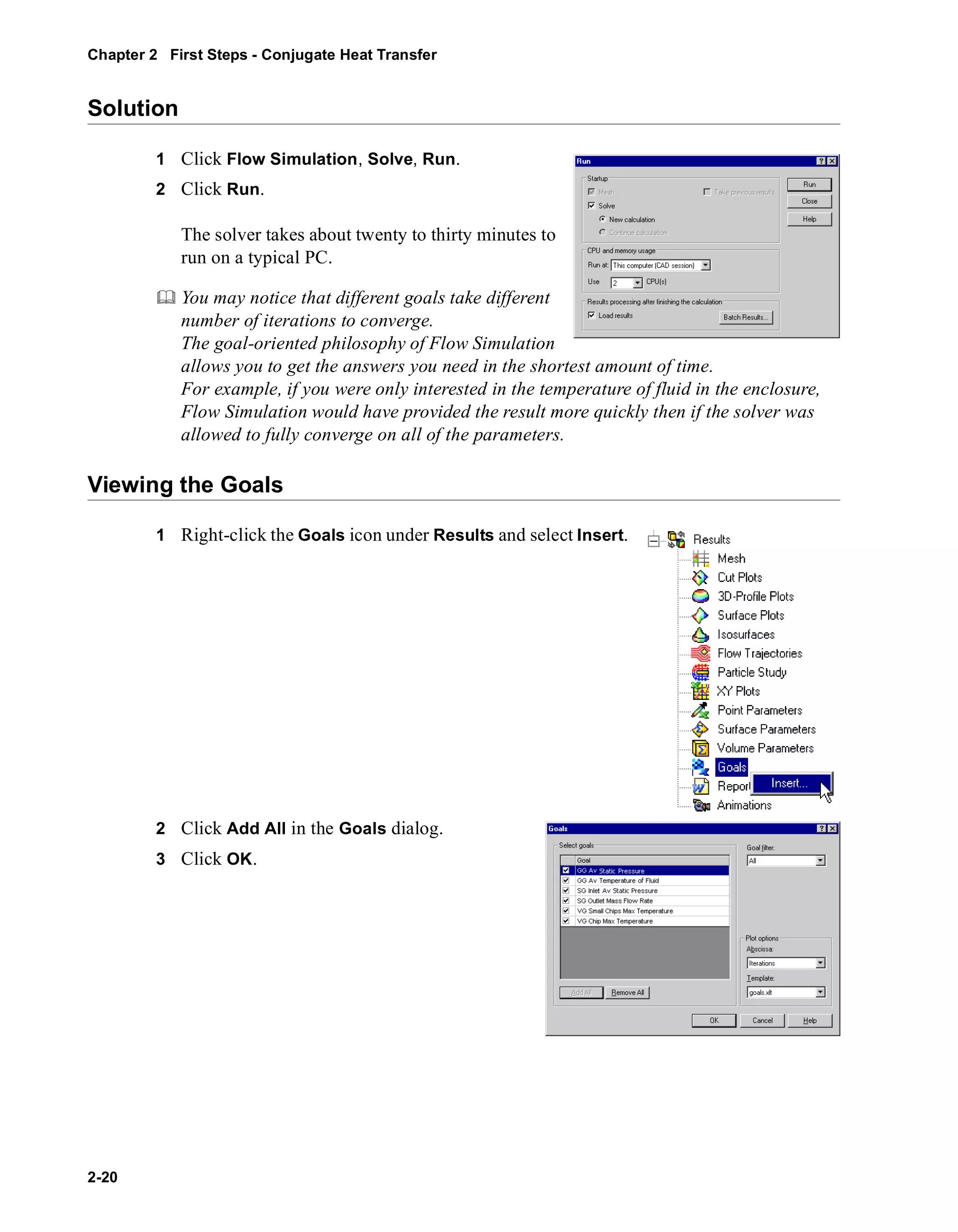 Chapter 2 First Steps - Conjugate Heat Transfer 
Solution 
2-20 
1 Click Flow Simulation, Solve, Run. 
2 Click Run. 
The solver takes about twenty to thirty minutes to 
run on a typical PC. 
	 You may notice that different goals take different 
number of iterations to converge. 
The goal-oriented philosophy of Flow Simulation 
allows you to get the answers you need in the shortest amount of time. 
For example, if you were only interested in the temperature of fluid in the enclosure, 
Flow Simulation would have provided the result more quickly then if the solver was 
allowed to fully converge on all of the parameters. 
Viewing the Goals 
1 Right-click the Goals icon under Results and select Insert. 
2 Click Add All in the Goals dialog. 
3 Click OK. 
 