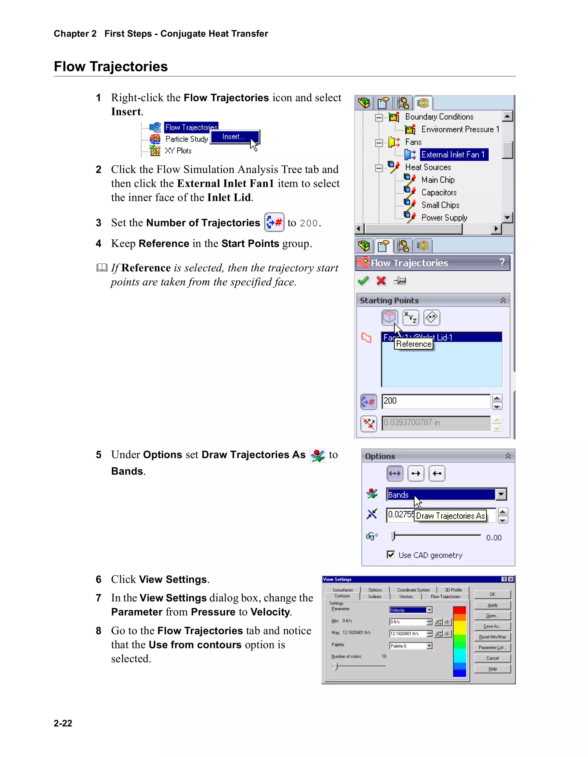 Chapter 2 First Steps - Conjugate Heat Transfer 
Flow Trajectories 
2-22 
1 Right-click the Flow Trajectories icon and select 
Insert. 
2 Click the Flow Simulation Analysis Tree tab and 
then click the External Inlet Fan1 item to select 
the inner face of the Inlet Lid. 
3 Set the Number of Trajectories to 200. 
4 Keep Reference in the Start Points group. 
	 If Reference is selected, then the trajectory start 
points are taken from the specified face. 
5 Under Options set Draw Trajectories As to 
Bands. 
6 Click View Settings. 
7 In the View Settings dialog box, change the 
Parameter from Pressure to Velocity. 
8 Go to the Flow Trajectories tab and notice 
that the Use from contours option is 
selected. 
 