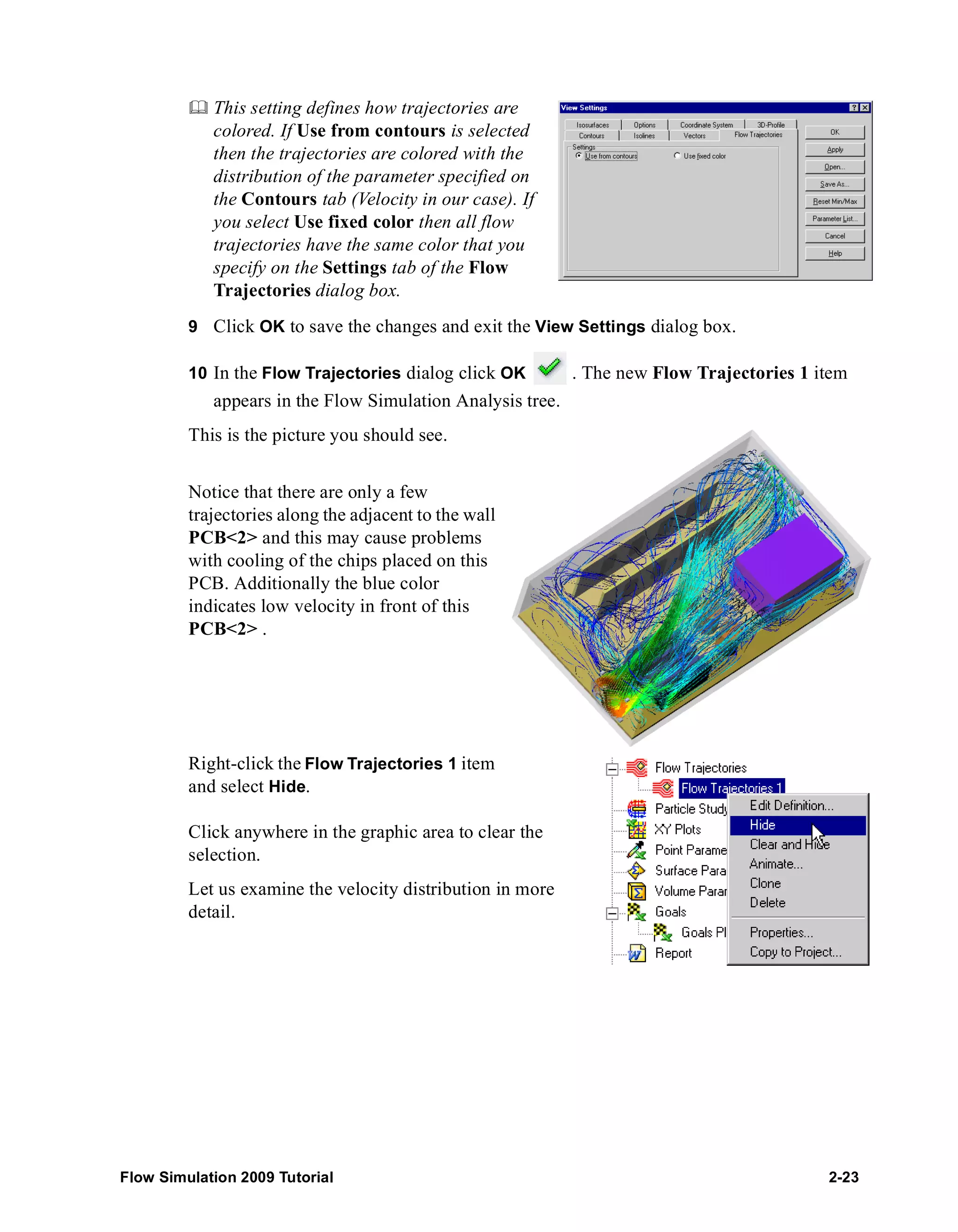 This setting defines how trajectories are 
colored. If Use from contours is selected 
then the trajectories are colored with the 
distribution of the parameter specified on 
the Contours tab (Velocity in our case). If 
you select Use fixed color then all flow 
trajectories have the same color that you 
specify on the Settings tab of the Flow 
Trajectories dialog box. 
9 Click OK to save the changes and exit the View Settings dialog box. 
10 In the Flow Trajectories dialog click OK . The new Flow Trajectories 1 item 
appears in the Flow Simulation Analysis tree. 
This is the picture you should see. 
Notice that there are only a few 
trajectories along the adjacent to the wall 
PCB<2> and this may cause problems 
with cooling of the chips placed on this 
PCB. Additionally the blue color 
indicates low velocity in front of this 
PCB<2> . 
Right-click the Flow Trajectories 1 item 
and select Hide. 
Click anywhere in the graphic area to clear the 
selection. 
Let us examine the velocity distribution in more 
detail. 
Flow Simulation 2009 Tutorial 2-23 
 