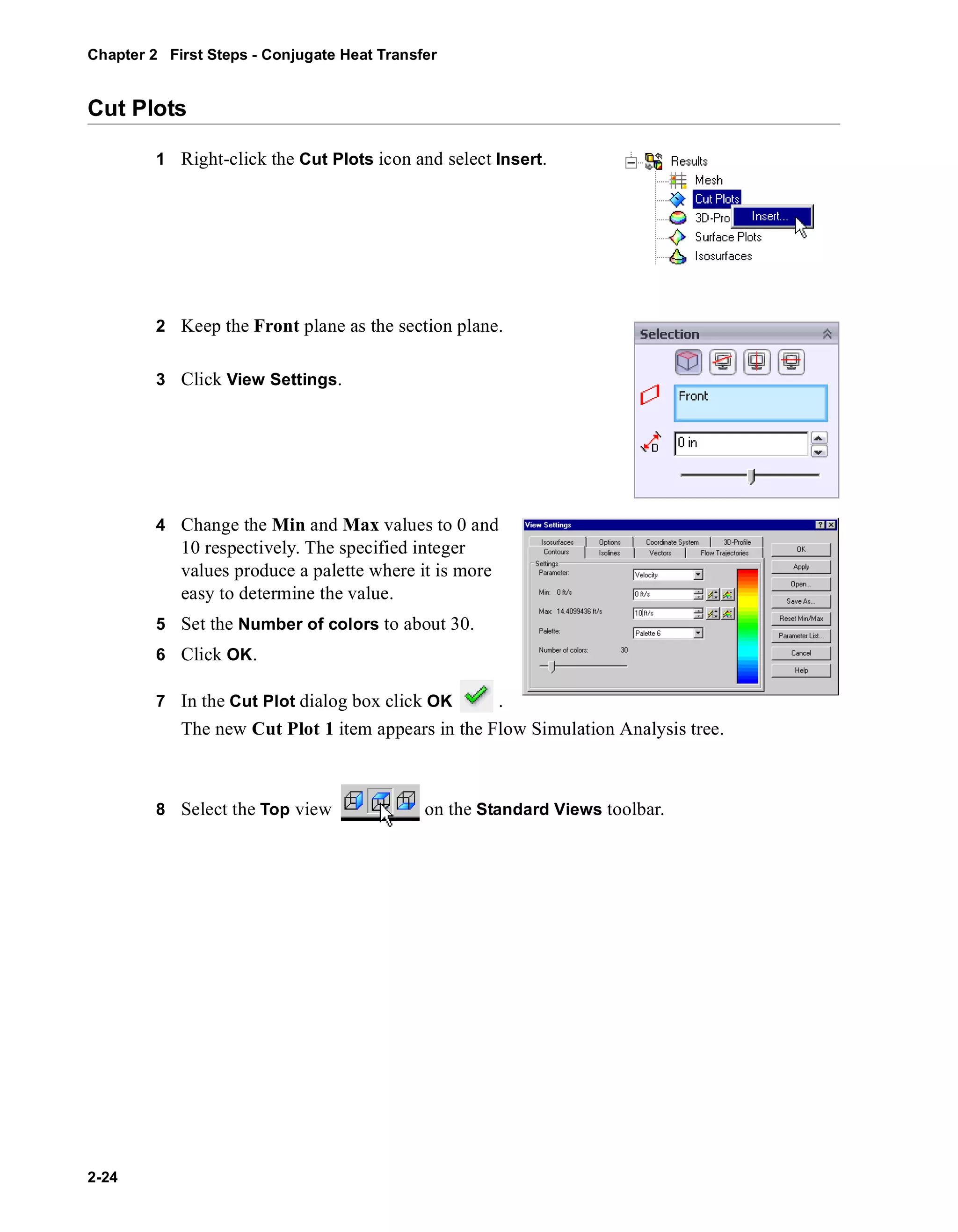 Chapter 2 First Steps - Conjugate Heat Transfer 
Cut Plots 
2-24 
1 Right-click the Cut Plots icon and select Insert. 
2 Keep the Front plane as the section plane. 
3 Click View Settings. 
4 Change the Min and Max values to 0 and 
10 respectively. The specified integer 
values produce a palette where it is more 
easy to determine the value. 
5 Set the Number of colors to about 30. 
6 Click OK. 
7 In the Cut Plot dialog box click OK . 
The new Cut Plot 1 item appears in the Flow Simulation Analysis tree. 
8 Select the Top view on the Standard Views toolbar. 
 