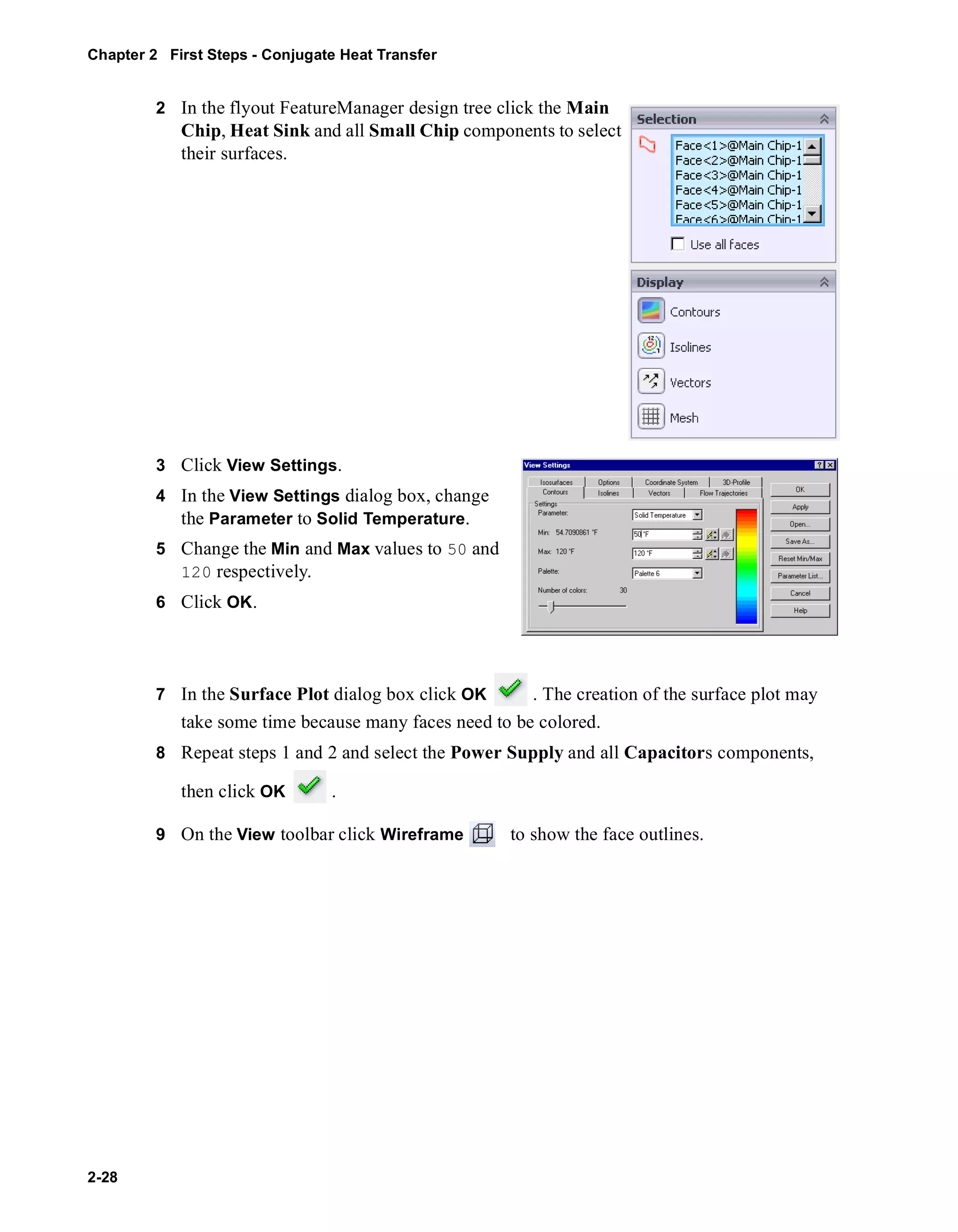 Chapter 2 First Steps - Conjugate Heat Transfer 
2-28 
2 In the flyout FeatureManager design tree click the Main 
Chip, Heat Sink and all Small Chip components to select 
their surfaces. 
3 Click View Settings. 
4 In the View Settings dialog box, change 
the Parameter to Solid Temperature. 
5 Change the Min and Max values to 50 and 
120 respectively. 
6 Click OK. 
7 In the Surface Plot dialog box click OK . The creation of the surface plot may 
take some time because many faces need to be colored. 
8 Repeat steps 1 and 2 and select the Power Supply and all Capacitors components, 
then click OK . 
9 On the View toolbar click Wireframe to show the face outlines. 
 