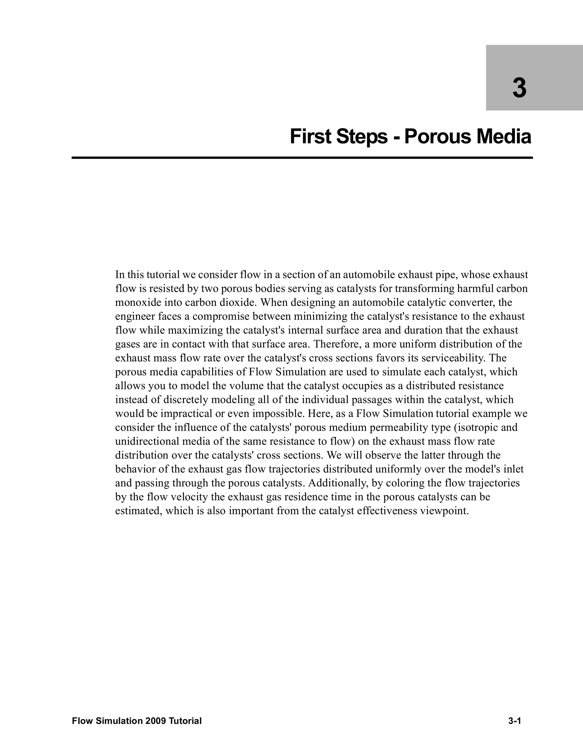 3 
First Steps - Porous Media 
In this tutorial we consider flow in a section of an automobile exhaust pipe, whose exhaust 
flow is resisted by two porous bodies serving as catalysts for transforming harmful carbon 
monoxide into carbon dioxide. When designing an automobile catalytic converter, the 
engineer faces a compromise between minimizing the catalyst's resistance to the exhaust 
flow while maximizing the catalyst's internal surface area and duration that the exhaust 
gases are in contact with that surface area. Therefore, a more uniform distribution of the 
exhaust mass flow rate over the catalyst's cross sections favors its serviceability. The 
porous media capabilities of Flow Simulation are used to simulate each catalyst, which 
allows you to model the volume that the catalyst occupies as a distributed resistance 
instead of discretely modeling all of the individual passages within the catalyst, which 
would be impractical or even impossible. Here, as a Flow Simulation tutorial example we 
consider the influence of the catalysts' porous medium permeability type (isotropic and 
unidirectional media of the same resistance to flow) on the exhaust mass flow rate 
distribution over the catalysts' cross sections. We will observe the latter through the 
behavior of the exhaust gas flow trajectories distributed uniformly over the model's inlet 
and passing through the porous catalysts. Additionally, by coloring the flow trajectories 
by the flow velocity the exhaust gas residence time in the porous catalysts can be 
estimated, which is also important from the catalyst effectiveness viewpoint. 
Flow Simulation 2009 Tutorial 3-1 
 