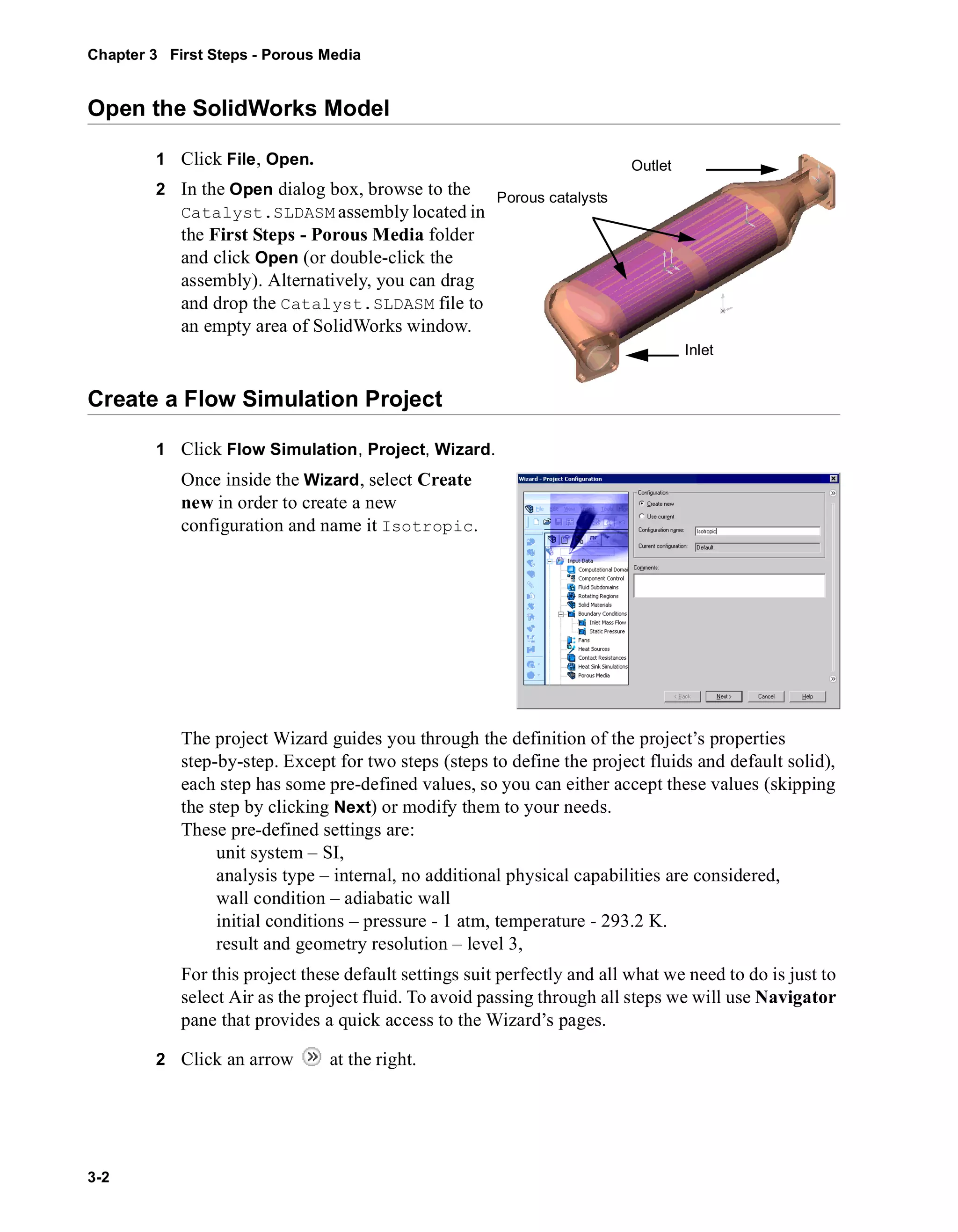 Chapter 3 First Steps - Porous Media 
Open the SolidWorks Model 
3-2 
1 Click File, Open. 
2 In the Open dialog box, browse to the 
Catalyst.SLDASM assembly located in 
the First Steps - Porous Media folder 
and click Open (or double-click the 
assembly). Alternatively, you can drag 
and drop the Catalyst.SLDASM file to 
an empty area of SolidWorks window. 
Create a Flow Simulation Project 
1 Click Flow Simulation, Project, Wizard. 
Once inside the Wizard, select Create 
new in order to create a new 
configuration and name it Isotropic. 
The project Wizard guides you through the definition of the project’s properties 
step-by-step. Except for two steps (steps to define the project fluids and default solid), 
each step has some pre-defined values, so you can either accept these values (skipping 
the step by clicking Next) or modify them to your needs. 
These pre-defined settings are: 
unit system – SI, 
analysis type – internal, no additional physical capabilities are considered, 
wall condition – adiabatic wall 
initial conditions – pressure - 1 atm, temperature - 293.2 K. 
result and geometry resolution – level 3, 
For this project these default settings suit perfectly and all what we need to do is just to 
select Air as the project fluid. To avoid passing through all steps we will use Navigator 
pane that provides a quick access to the Wizard’s pages. 
2 Click an arrow at the right. 
Inlet 
Outlet 
Porous catalysts 
 