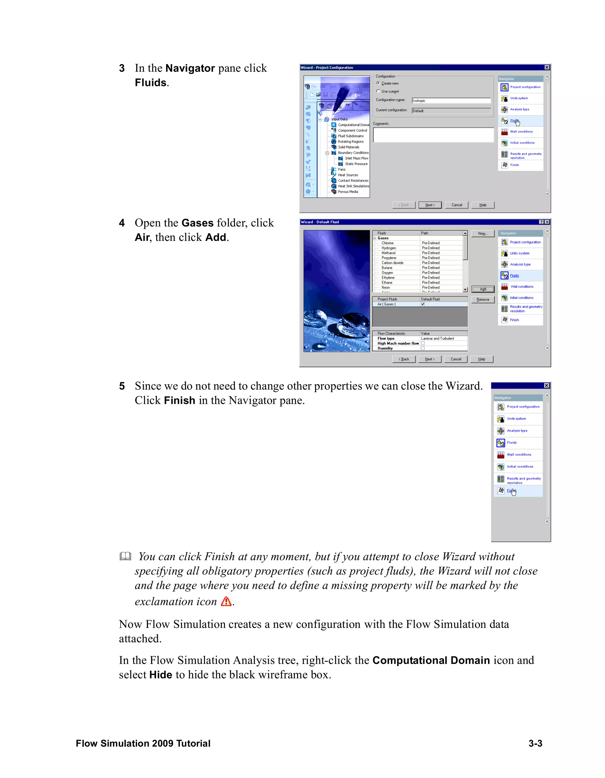 3 In the Navigator pane click 
Fluids. 
4 Open the Gases folder, click 
Air, then click Add. 
5 Since we do not need to change other properties we can close the Wizard. 
Click Finish in the Navigator pane. 
	 You can click Finish at any moment, but if you attempt to close Wizard without 
specifying all obligatory properties (such as project fluds), the Wizard will not close 
and the page where you need to define a missing property will be marked by the 
exclamation icon . 
Now Flow Simulation creates a new configuration with the Flow Simulation data 
attached. 
In the Flow Simulation Analysis tree, right-click the Computational Domain icon and 
select Hide to hide the black wireframe box. 
Flow Simulation 2009 Tutorial 3-3 
 