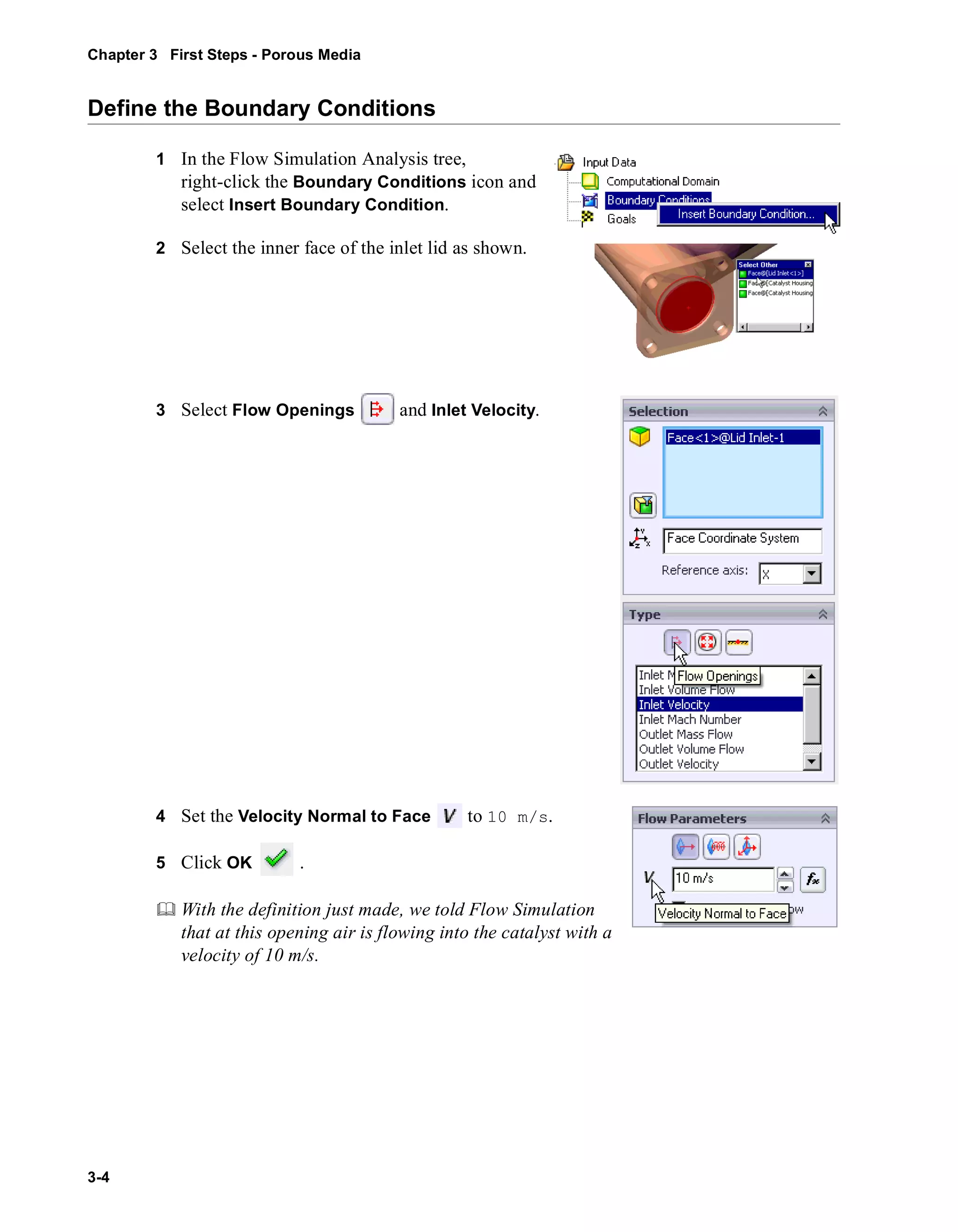 Chapter 3 First Steps - Porous Media 
Define the Boundary Conditions 
3-4 
1 In the Flow Simulation Analysis tree, 
right-click the Boundary Conditions icon and 
select Insert Boundary Condition. 
2 Select the inner face of the inlet lid as shown. 
3 Select Flow Openings and Inlet Velocity. 
4 Set the Velocity Normal to Face to 10 m/s. 
5 Click OK . 
	 With the definition just made, we told Flow Simulation 
that at this opening air is flowing into the catalyst with a 
velocity of 10 m/s. 
 