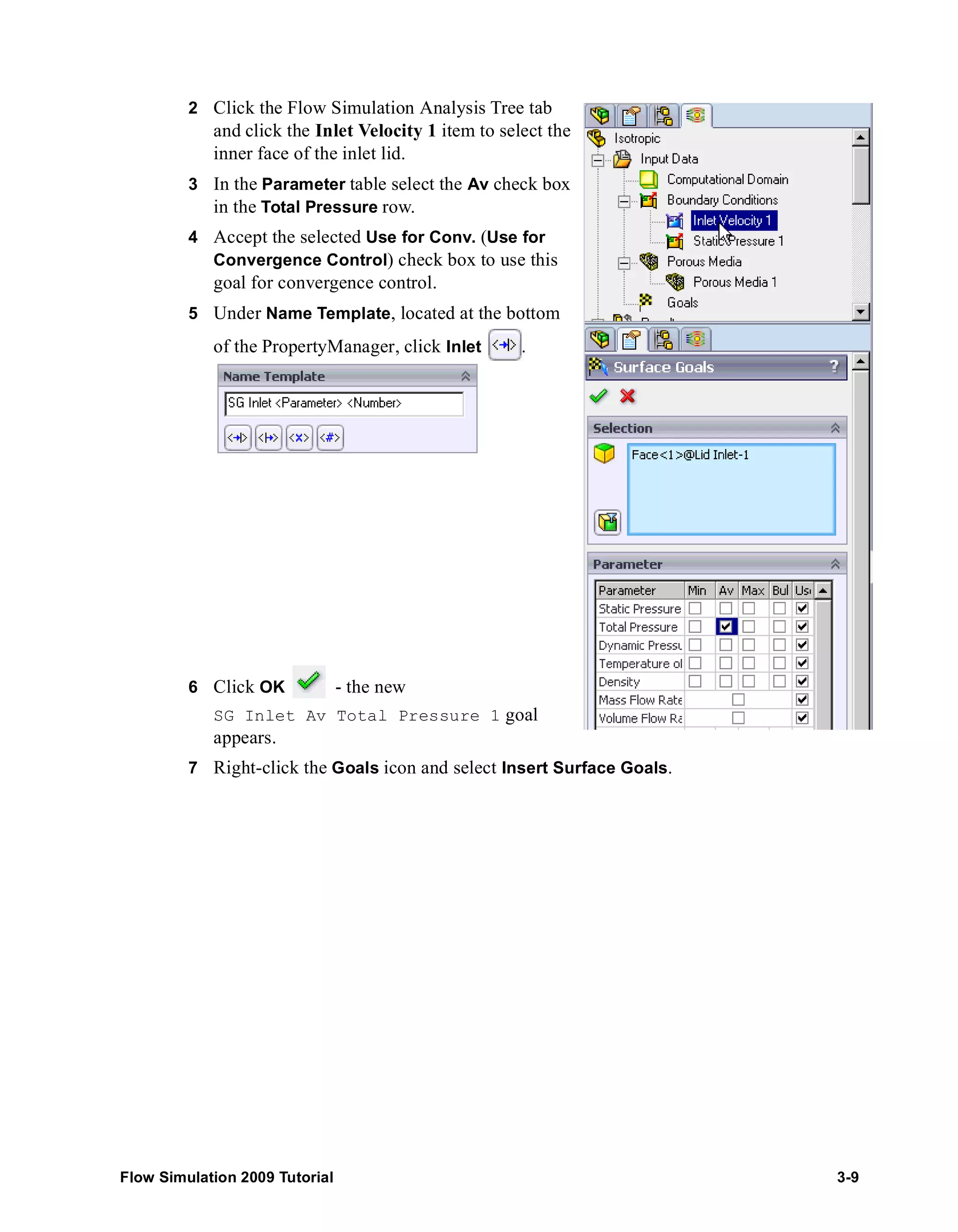 2 Click the Flow Simulation Analysis Tree tab 
and click the Inlet Velocity 1 item to select the 
inner face of the inlet lid. 
3 In the Parameter table select the Av check box 
in the Total Pressure row. 
4 Accept the selected Use for Conv. (Use for 
Convergence Control) check box to use this 
goal for convergence control. 
5 Under Name Template, located at the bottom 
of the PropertyManager, click Inlet . 
6 Click OK - the new 
SG Inlet Av Total Pressure 1 goal 
appears. 
7 Right-click the Goals icon and select Insert Surface Goals. 
Flow Simulation 2009 Tutorial 3-9 
 