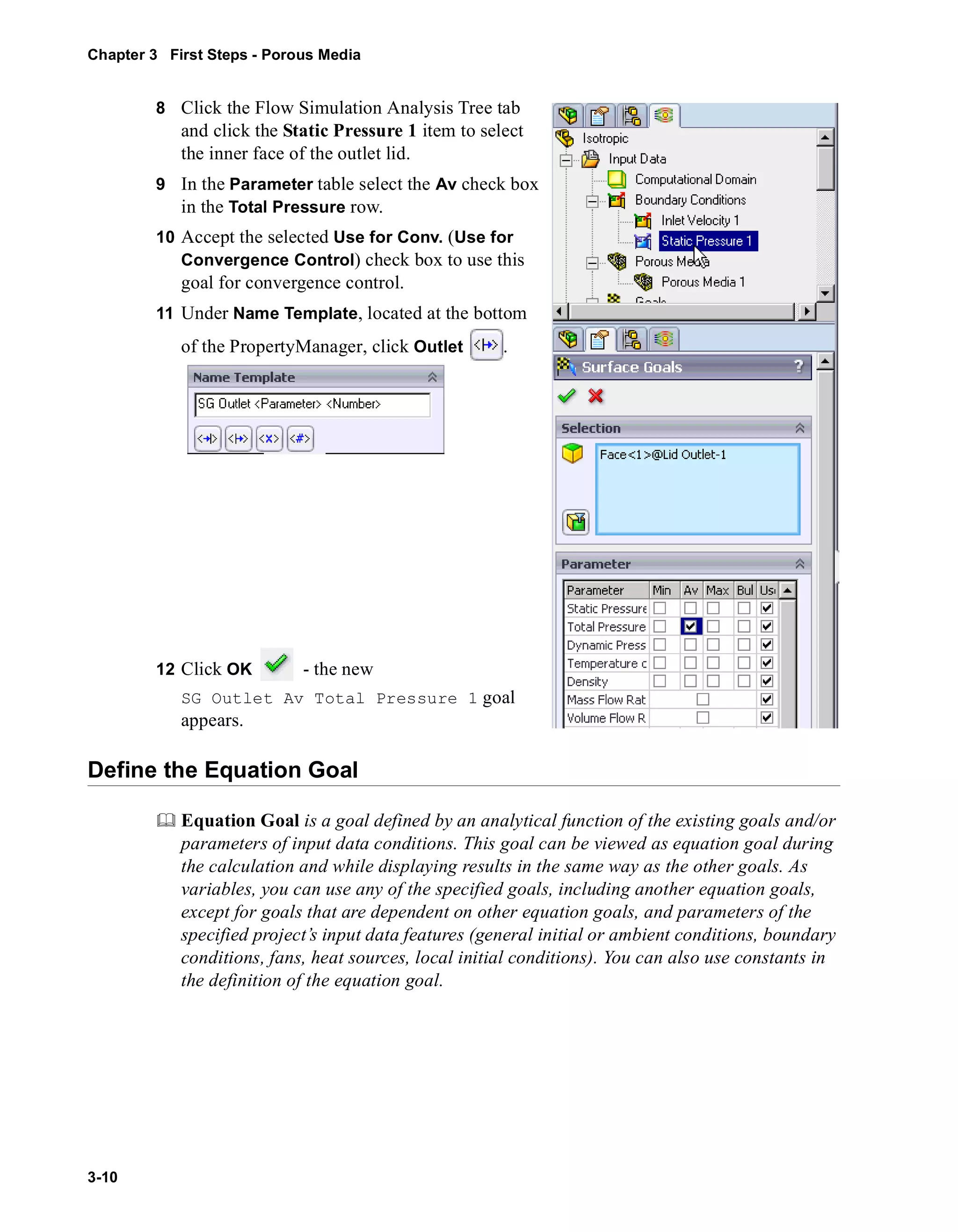 Chapter 3 First Steps - Porous Media 
3-10 
8 Click the Flow Simulation Analysis Tree tab 
and click the Static Pressure 1 item to select 
the inner face of the outlet lid. 
9 In the Parameter table select the Av check box 
in the Total Pressure row. 
10 Accept the selected Use for Conv. (Use for 
Convergence Control) check box to use this 
goal for convergence control. 
11 Under Name Template, located at the bottom 
of the PropertyManager, click Outlet . 
12 Click OK - the new 
SG Outlet Av Total Pressure 1 goal 
appears. 
Define the Equation Goal 
	 Equation Goal is a goal defined by an analytical function of the existing goals and/or 
parameters of input data conditions. This goal can be viewed as equation goal during 
the calculation and while displaying results in the same way as the other goals. As 
variables, you can use any of the specified goals, including another equation goals, 
except for goals that are dependent on other equation goals, and parameters of the 
specified project’s input data features (general initial or ambient conditions, boundary 
conditions, fans, heat sources, local initial conditions). You can also use constants in 
the definition of the equation goal. 
 