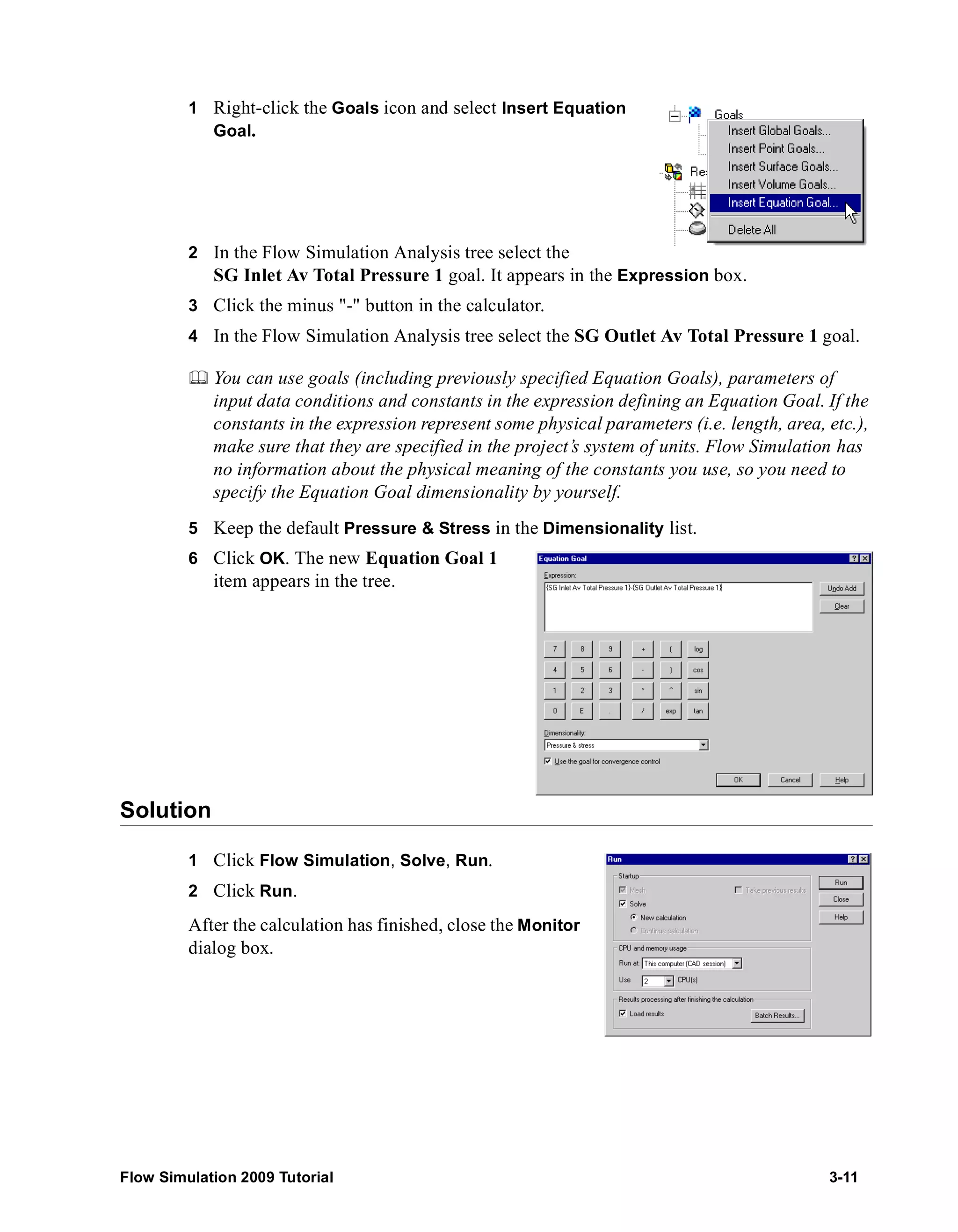 1 Right-click the Goals icon and select Insert Equation 
Goal. 
2 In the Flow Simulation Analysis tree select the 
SG Inlet Av Total Pressure 1 goal. It appears in the Expression box. 
3 Click the minus "-" button in the calculator. 
4 In the Flow Simulation Analysis tree select the SG Outlet Av Total Pressure 1 goal. 
	 You can use goals (including previously specified Equation Goals), parameters of 
input data conditions and constants in the expression defining an Equation Goal. If the 
constants in the expression represent some physical parameters (i.e. length, area, etc.), 
make sure that they are specified in the project’s system of units. Flow Simulation has 
no information about the physical meaning of the constants you use, so you need to 
specify the Equation Goal dimensionality by yourself. 
5 Keep the default Pressure & Stress in the Dimensionality list. 
6 Click OK. The new Equation Goal 1 
item appears in the tree. 
Solution 
1 Click Flow Simulation, Solve, Run. 
2 Click Run. 
After the calculation has finished, close the Monitor 
dialog box. 
Flow Simulation 2009 Tutorial 3-11 
 
