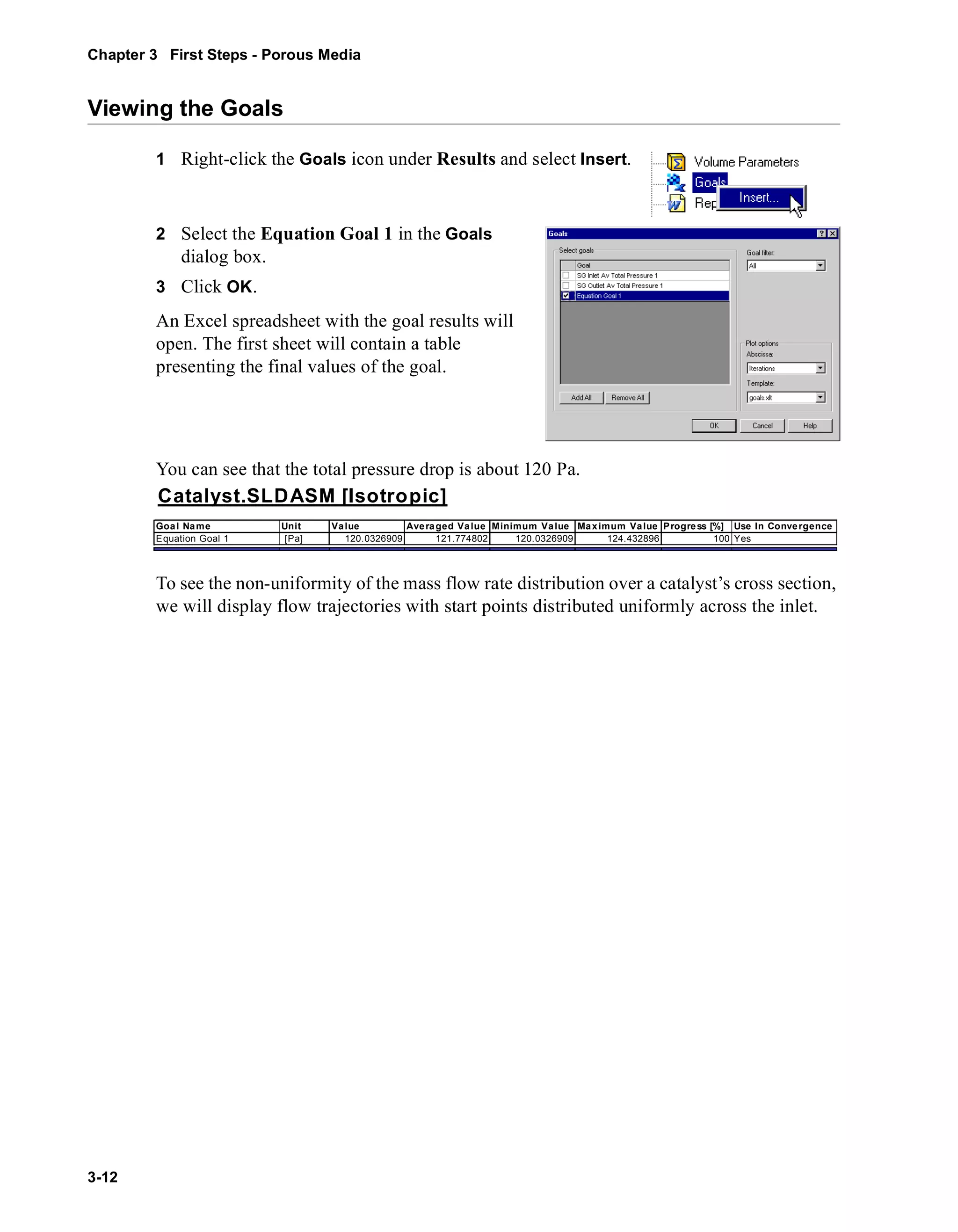 Chapter 3 First Steps - Porous Media 
Viewing the Goals 
3-12 
1 Right-click the Goals icon under Results and select Insert. 
2 Select the Equation Goal 1 in the Goals 
dialog box. 
3 Click OK. 
An Excel spreadsheet with the goal results will 
open. The first sheet will contain a table 
presenting the final values of the goal. 
You can see that the total pressure drop is about 120 Pa. 
Catalyst.SLDASM [Isotropic] 
Goal Name Unit Value Averaged Value Minimum Value Maximum Value Progress [%] Use In Convergence 
Equation Goal 1 [Pa] 120.0326909 121.774802 120.0326909 124.432896 100 Yes 
To see the non-uniformity of the mass flow rate distribution over a catalyst’s cross section, 
we will display flow trajectories with start points distributed uniformly across the inlet. 
 